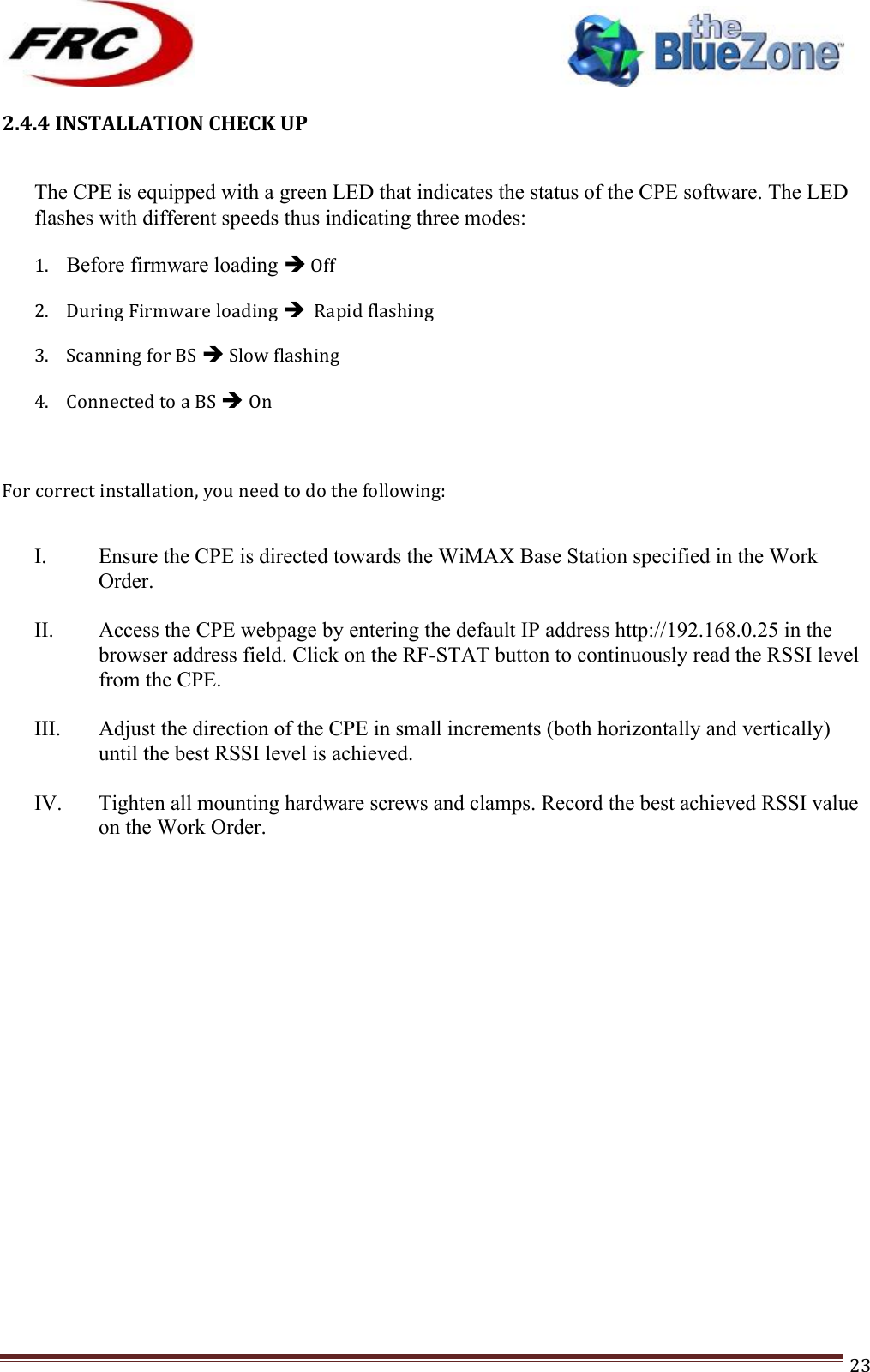 ! !! !!!!!!!!!!!!!!!!!!!!!!!!! !!!23!2.4.4!INSTALLATION!CHECK!UP! The CPE is equipped with a green LED that indicates the status of the CPE software. The LED flashes with different speeds thus indicating three modes: 1. Before firmware loading &quot;!Off!2. During!Firmware!loading!&quot;!!Rapid!flashing!3. Scanning!for!BS!&quot;!Slow!flashing!4. Connected!to!a!BS!&quot; On!!For!correct!installation,!you!need!to!do!the!following:!!!!I. Ensure the CPE is directed towards the WiMAX Base Station specified in the Work Order.   II. Access the CPE webpage by entering the default IP address http://192.168.0.25 in the browser address field. Click on the RF-STAT button to continuously read the RSSI level from the CPE.  III. Adjust the direction of the CPE in small increments (both horizontally and vertically) until the best RSSI level is achieved.   IV. Tighten all mounting hardware screws and clamps. Record the best achieved RSSI value on the Work Order.  !   !!!!!!!