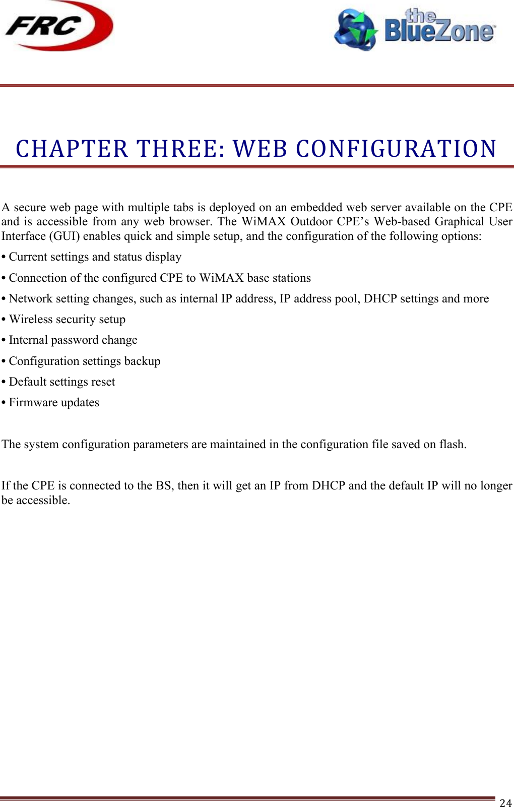 ! !! !!!!!!!!!!!!!!!!!!!!!!!!! !!!24!!!CHAPTER!THREE:!WEB!CONFIGURATION!! A secure web page with multiple tabs is deployed on an embedded web server available on the CPE and is  accessible from any web browser. The WiMAX  Outdoor CPE’s Web-based Graphical User Interface (GUI) enables quick and simple setup, and the configuration of the following options: • Current settings and status display • Connection of the configured CPE to WiMAX base stations • Network setting changes, such as internal IP address, IP address pool, DHCP settings and more • Wireless security setup • Internal password change • Configuration settings backup • Default settings reset • Firmware updates  The system configuration parameters are maintained in the configuration file saved on flash.  If the CPE is connected to the BS, then it will get an IP from DHCP and the default IP will no longer be accessible.  !!!!!!!!!