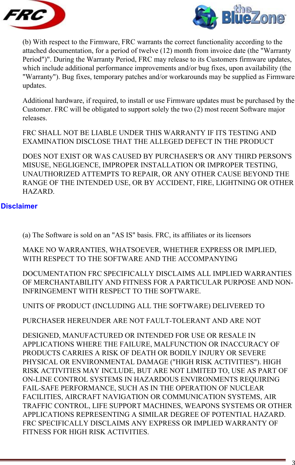 ! !! !!!!!!!!!!!!!!!!!!!!!!!!! !!!3!(b) With respect to the Firmware, FRC warrants the correct functionality according to the attached documentation, for a period of twelve (12) month from invoice date (the &quot;Warranty Period&quot;)&quot;. During the Warranty Period, FRC may release to its Customers firmware updates, which include additional performance improvements and/or bug fixes, upon availability (the &quot;Warranty&quot;). Bug fixes, temporary patches and/or workarounds may be supplied as Firmware updates. Additional hardware, if required, to install or use Firmware updates must be purchased by the Customer. FRC will be obligated to support solely the two (2) most recent Software major releases. FRC SHALL NOT BE LIABLE UNDER THIS WARRANTY IF ITS TESTING AND EXAMINATION DISCLOSE THAT THE ALLEGED DEFECT IN THE PRODUCT DOES NOT EXIST OR WAS CAUSED BY PURCHASER&apos;S OR ANY THIRD PERSON&apos;S MISUSE, NEGLIGENCE, IMPROPER INSTALLATION OR IMPROPER TESTING, UNAUTHORIZED ATTEMPTS TO REPAIR, OR ANY OTHER CAUSE BEYOND THE RANGE OF THE INTENDED USE, OR BY ACCIDENT, FIRE, LIGHTNING OR OTHER HAZARD. Disclaimer  (a) The Software is sold on an &quot;AS IS&quot; basis. FRC, its affiliates or its licensors MAKE NO WARRANTIES, WHATSOEVER, WHETHER EXPRESS OR IMPLIED, WITH RESPECT TO THE SOFTWARE AND THE ACCOMPANYING DOCUMENTATION FRC SPECIFICALLY DISCLAIMS ALL IMPLIED WARRANTIES OF MERCHANTABILITY AND FITNESS FOR A PARTICULAR PURPOSE AND NON-INFRINGEMENT WITH RESPECT TO THE SOFTWARE. UNITS OF PRODUCT (INCLUDING ALL THE SOFTWARE) DELIVERED TO PURCHASER HEREUNDER ARE NOT FAULT-TOLERANT AND ARE NOT DESIGNED, MANUFACTURED OR INTENDED FOR USE OR RESALE IN APPLICATIONS WHERE THE FAILURE, MALFUNCTION OR INACCURACY OF PRODUCTS CARRIES A RISK OF DEATH OR BODILY INJURY OR SEVERE PHYSICAL OR ENVIRONMENTAL DAMAGE (&quot;HIGH RISK ACTIVITIES&quot;). HIGH RISK ACTIVITIES MAY INCLUDE, BUT ARE NOT LIMITED TO, USE AS PART OF ON-LINE CONTROL SYSTEMS IN HAZARDOUS ENVIRONMENTS REQUIRING FAIL-SAFE PERFORMANCE, SUCH AS IN THE OPERATION OF NUCLEAR FACILITIES, AIRCRAFT NAVIGATION OR COMMUNICATION SYSTEMS, AIR TRAFFIC CONTROL, LIFE SUPPORT MACHINES, WEAPONS SYSTEMS OR OTHER APPLICATIONS REPRESENTING A SIMILAR DEGREE OF POTENTIAL HAZARD. FRC SPECIFICALLY DISCLAIMS ANY EXPRESS OR IMPLIED WARRANTY OF FITNESS FOR HIGH RISK ACTIVITIES. 