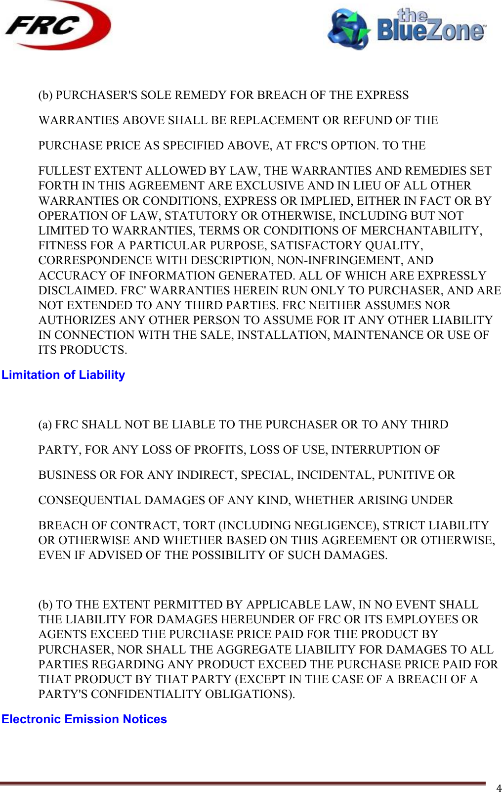 ! !! !!!!!!!!!!!!!!!!!!!!!!!!! !!!4! (b) PURCHASER&apos;S SOLE REMEDY FOR BREACH OF THE EXPRESS WARRANTIES ABOVE SHALL BE REPLACEMENT OR REFUND OF THE PURCHASE PRICE AS SPECIFIED ABOVE, AT FRC&apos;S OPTION. TO THE FULLEST EXTENT ALLOWED BY LAW, THE WARRANTIES AND REMEDIES SET FORTH IN THIS AGREEMENT ARE EXCLUSIVE AND IN LIEU OF ALL OTHER WARRANTIES OR CONDITIONS, EXPRESS OR IMPLIED, EITHER IN FACT OR BY OPERATION OF LAW, STATUTORY OR OTHERWISE, INCLUDING BUT NOT LIMITED TO WARRANTIES, TERMS OR CONDITIONS OF MERCHANTABILITY, FITNESS FOR A PARTICULAR PURPOSE, SATISFACTORY QUALITY, CORRESPONDENCE WITH DESCRIPTION, NON-INFRINGEMENT, AND ACCURACY OF INFORMATION GENERATED. ALL OF WHICH ARE EXPRESSLY DISCLAIMED. FRC&apos; WARRANTIES HEREIN RUN ONLY TO PURCHASER, AND ARE NOT EXTENDED TO ANY THIRD PARTIES. FRC NEITHER ASSUMES NOR AUTHORIZES ANY OTHER PERSON TO ASSUME FOR IT ANY OTHER LIABILITY IN CONNECTION WITH THE SALE, INSTALLATION, MAINTENANCE OR USE OF ITS PRODUCTS. Limitation of Liability  (a) FRC SHALL NOT BE LIABLE TO THE PURCHASER OR TO ANY THIRD PARTY, FOR ANY LOSS OF PROFITS, LOSS OF USE, INTERRUPTION OF BUSINESS OR FOR ANY INDIRECT, SPECIAL, INCIDENTAL, PUNITIVE OR CONSEQUENTIAL DAMAGES OF ANY KIND, WHETHER ARISING UNDER BREACH OF CONTRACT, TORT (INCLUDING NEGLIGENCE), STRICT LIABILITY OR OTHERWISE AND WHETHER BASED ON THIS AGREEMENT OR OTHERWISE, EVEN IF ADVISED OF THE POSSIBILITY OF SUCH DAMAGES.  (b) TO THE EXTENT PERMITTED BY APPLICABLE LAW, IN NO EVENT SHALL THE LIABILITY FOR DAMAGES HEREUNDER OF FRC OR ITS EMPLOYEES OR AGENTS EXCEED THE PURCHASE PRICE PAID FOR THE PRODUCT BY PURCHASER, NOR SHALL THE AGGREGATE LIABILITY FOR DAMAGES TO ALL PARTIES REGARDING ANY PRODUCT EXCEED THE PURCHASE PRICE PAID FOR THAT PRODUCT BY THAT PARTY (EXCEPT IN THE CASE OF A BREACH OF A PARTY&apos;S CONFIDENTIALITY OBLIGATIONS). Electronic Emission Notices  