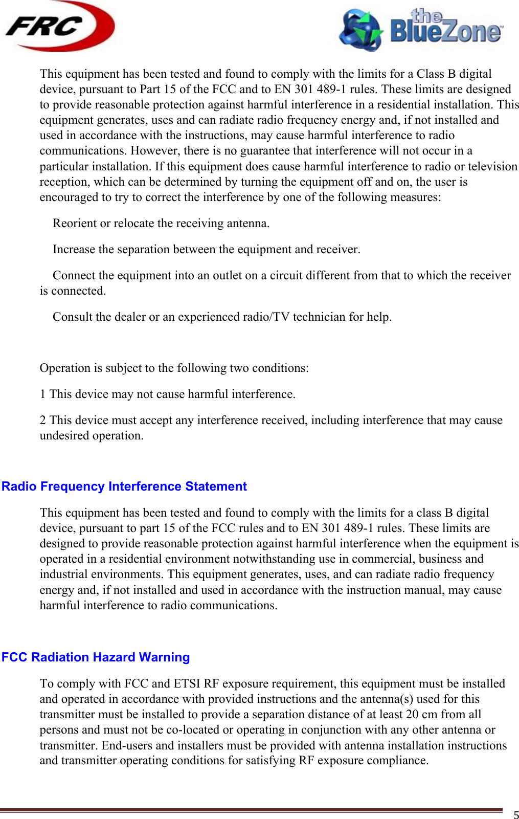 ! !! !!!!!!!!!!!!!!!!!!!!!!!!! !!!5!This equipment has been tested and found to comply with the limits for a Class B digital device, pursuant to Part 15 of the FCC and to EN 301 489-1 rules. These limits are designed to provide reasonable protection against harmful interference in a residential installation. This equipment generates, uses and can radiate radio frequency energy and, if not installed and used in accordance with the instructions, may cause harmful interference to radio communications. However, there is no guarantee that interference will not occur in a particular installation. If this equipment does cause harmful interference to radio or television reception, which can be determined by turning the equipment off and on, the user is encouraged to try to correct the interference by one of the following measures:  Reorient or relocate the receiving antenna.  Increase the separation between the equipment and receiver.  Connect the equipment into an outlet on a circuit different from that to which the receiver is connected.  Consult the dealer or an experienced radio/TV technician for help.  Operation is subject to the following two conditions: 1 This device may not cause harmful interference. 2 This device must accept any interference received, including interference that may cause undesired operation.  Radio Frequency Interference Statement This equipment has been tested and found to comply with the limits for a class B digital device, pursuant to part 15 of the FCC rules and to EN 301 489-1 rules. These limits are designed to provide reasonable protection against harmful interference when the equipment is operated in a residential environment notwithstanding use in commercial, business and industrial environments. This equipment generates, uses, and can radiate radio frequency energy and, if not installed and used in accordance with the instruction manual, may cause harmful interference to radio communications.  FCC Radiation Hazard Warning To comply with FCC and ETSI RF exposure requirement, this equipment must be installed and operated in accordance with provided instructions and the antenna(s) used for this transmitter must be installed to provide a separation distance of at least 20 cm from all persons and must not be co-located or operating in conjunction with any other antenna or transmitter. End-users and installers must be provided with antenna installation instructions and transmitter operating conditions for satisfying RF exposure compliance. 