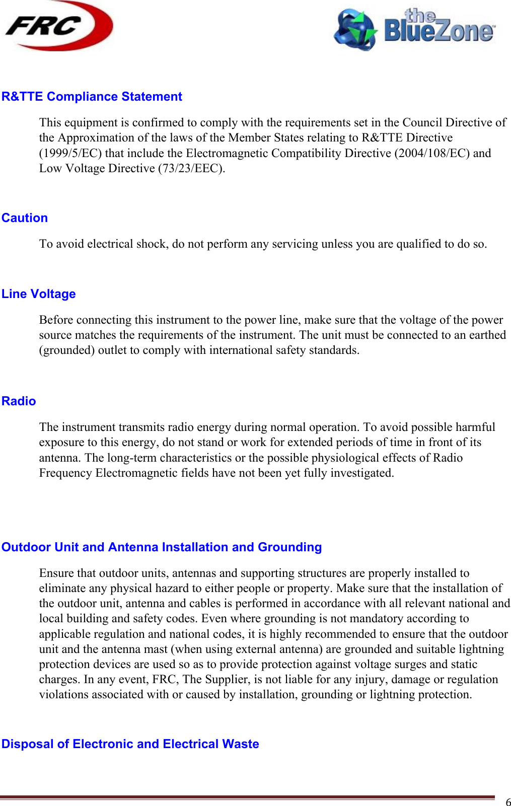 ! !! !!!!!!!!!!!!!!!!!!!!!!!!! !!!6! R&amp;TTE Compliance Statement This equipment is confirmed to comply with the requirements set in the Council Directive of the Approximation of the laws of the Member States relating to R&amp;TTE Directive (1999/5/EC) that include the Electromagnetic Compatibility Directive (2004/108/EC) and Low Voltage Directive (73/23/EEC).  Caution To avoid electrical shock, do not perform any servicing unless you are qualified to do so.  Line Voltage Before connecting this instrument to the power line, make sure that the voltage of the power source matches the requirements of the instrument. The unit must be connected to an earthed (grounded) outlet to comply with international safety standards.  Radio The instrument transmits radio energy during normal operation. To avoid possible harmful exposure to this energy, do not stand or work for extended periods of time in front of its antenna. The long-term characteristics or the possible physiological effects of Radio Frequency Electromagnetic fields have not been yet fully investigated.   Outdoor Unit and Antenna Installation and Grounding Ensure that outdoor units, antennas and supporting structures are properly installed to eliminate any physical hazard to either people or property. Make sure that the installation of the outdoor unit, antenna and cables is performed in accordance with all relevant national and local building and safety codes. Even where grounding is not mandatory according to applicable regulation and national codes, it is highly recommended to ensure that the outdoor unit and the antenna mast (when using external antenna) are grounded and suitable lightning protection devices are used so as to provide protection against voltage surges and static charges. In any event, FRC, The Supplier, is not liable for any injury, damage or regulation violations associated with or caused by installation, grounding or lightning protection.  Disposal of Electronic and Electrical Waste 