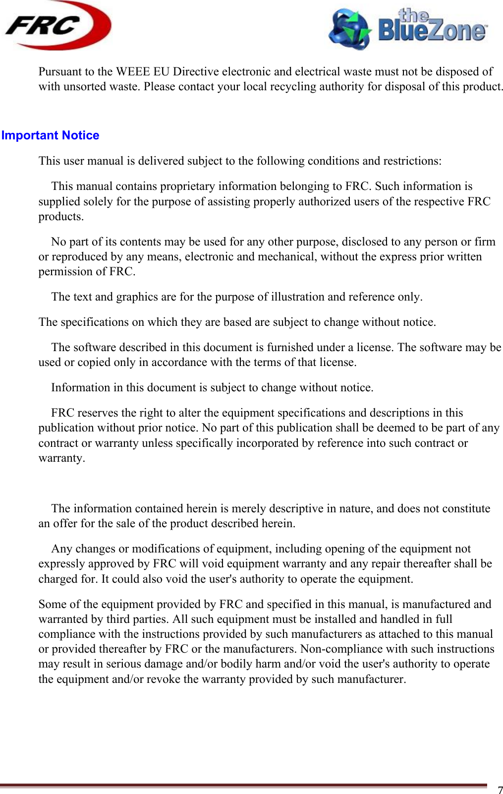 ! !! !!!!!!!!!!!!!!!!!!!!!!!!! !!!7!Pursuant to the WEEE EU Directive electronic and electrical waste must not be disposed of with unsorted waste. Please contact your local recycling authority for disposal of this product.  Important Notice This user manual is delivered subject to the following conditions and restrictions:  This manual contains proprietary information belonging to FRC. Such information is supplied solely for the purpose of assisting properly authorized users of the respective FRC products.  No part of its contents may be used for any other purpose, disclosed to any person or firm or reproduced by any means, electronic and mechanical, without the express prior written permission of FRC.  The text and graphics are for the purpose of illustration and reference only. The specifications on which they are based are subject to change without notice.  The software described in this document is furnished under a license. The software may be used or copied only in accordance with the terms of that license.  Information in this document is subject to change without notice.  FRC reserves the right to alter the equipment specifications and descriptions in this publication without prior notice. No part of this publication shall be deemed to be part of any contract or warranty unless specifically incorporated by reference into such contract or warranty.   The information contained herein is merely descriptive in nature, and does not constitute an offer for the sale of the product described herein.  Any changes or modifications of equipment, including opening of the equipment not expressly approved by FRC will void equipment warranty and any repair thereafter shall be charged for. It could also void the user&apos;s authority to operate the equipment. Some of the equipment provided by FRC and specified in this manual, is manufactured and warranted by third parties. All such equipment must be installed and handled in full compliance with the instructions provided by such manufacturers as attached to this manual or provided thereafter by FRC or the manufacturers. Non-compliance with such instructions may result in serious damage and/or bodily harm and/or void the user&apos;s authority to operate the equipment and/or revoke the warranty provided by such manufacturer.    