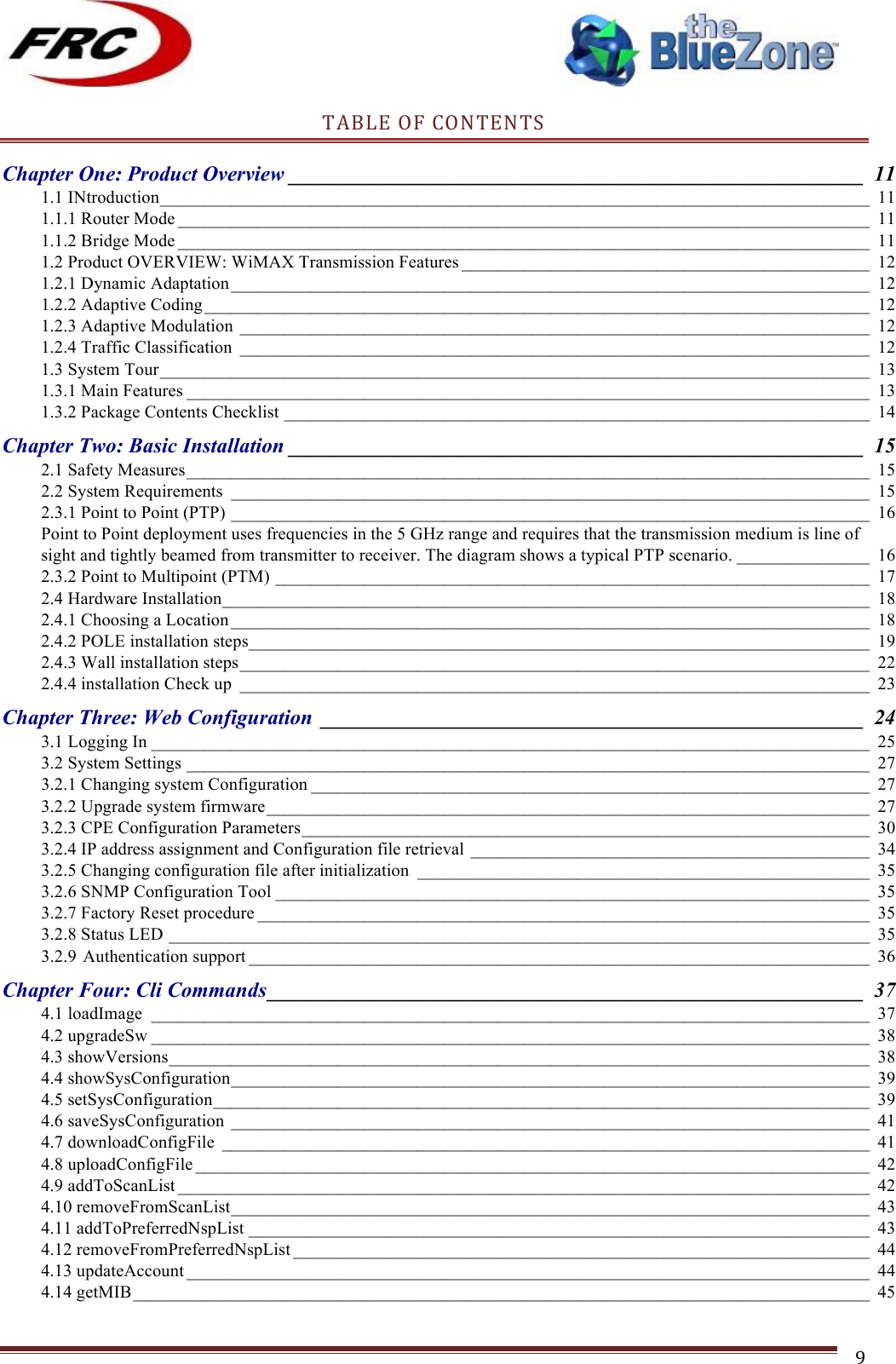 ! !! !!!!!!!!!!!!!!!!!!!!!!!!! !!!9!TABLE!OF!CONTENTS!Chapter One: Product Overview ______________________________________________________  11!1.1 INtroduction ________________________________________________________________________________ 11!1.1.1 Router Mode ______________________________________________________________________________ 11!1.1.2 Bridge Mode ______________________________________________________________________________ 11!1.2 Product OVERVIEW: WiMAX Transmission Features ______________________________________________ 12!1.2.1 Dynamic Adaptation ________________________________________________________________________ 12!1.2.2 Adaptive Coding ___________________________________________________________________________ 12!1.2.3 Adaptive Modulation _______________________________________________________________________ 12!1.2.4 Traffic Classification _______________________________________________________________________ 12!1.3 System Tour ________________________________________________________________________________ 13!1.3.1 Main Features _____________________________________________________________________________ 13!1.3.2 Package Contents Checklist __________________________________________________________________ 14!Chapter Two: Basic Installation ______________________________________________________  15!2.1 Safety Measures _____________________________________________________________________________ 15!2.2 System Requirements ________________________________________________________________________ 15!2.3.1 Point to Point (PTP) ________________________________________________________________________ 16!Point to Point deployment uses frequencies in the 5 GHz range and requires that the transmission medium is line of sight and tightly beamed from transmitter to receiver. The diagram shows a typical PTP scenario. _______________ 16!2.3.2 Point to Multipoint (PTM) ___________________________________________________________________ 17!2.4 Hardware Installation _________________________________________________________________________ 18!2.4.1 Choosing a Location ________________________________________________________________________ 18!2.4.2 POLE installation steps ______________________________________________________________________ 19!2.4.3 Wall installation steps _______________________________________________________________________ 22!2.4.4 installation Check up _______________________________________________________________________ 23!Chapter Three: Web Configuration  ___________________________________________________  24!3.1 Logging In _________________________________________________________________________________ 25!3.2 System Settings _____________________________________________________________________________ 27!3.2.1 Changing system Configuration _______________________________________________________________ 27!3.2.2 Upgrade system firmware ____________________________________________________________________ 27!3.2.3 CPE Configuration Parameters ________________________________________________________________ 30!3.2.4 IP address assignment and Configuration file retrieval _____________________________________________ 34!3.2.5 Changing configuration file after initialization ___________________________________________________ 35!3.2.6 SNMP Configuration Tool ___________________________________________________________________ 35!3.2.7 Factory Reset procedure _____________________________________________________________________ 35!3.2.8 Status LED _______________________________________________________________________________ 35!3.2.9 Authentication support ______________________________________________________________________ 36!Chapter Four: Cli Commands ________________________________________________________  37!4.1 loadImage _________________________________________________________________________________ 37!4.2 upgradeSw _________________________________________________________________________________ 38!4.3 showVersions _______________________________________________________________________________ 38!4.4 showSysConfiguration ________________________________________________________________________ 39!4.5 setSysConfiguration __________________________________________________________________________ 39!4.6 saveSysConfiguration ________________________________________________________________________ 41!4.7 downloadConfigFile _________________________________________________________________________ 41!4.8 uploadConfigFile ____________________________________________________________________________ 42!4.9 addToScanList ______________________________________________________________________________ 42!4.10 removeFromScanList ________________________________________________________________________ 43!4.11 addToPreferredNspList ______________________________________________________________________ 43!4.12 removeFromPreferredNspList _________________________________________________________________  44!4.13 updateAccount _____________________________________________________________________________ 44!4.14 getMIB ___________________________________________________________________________________ 45!