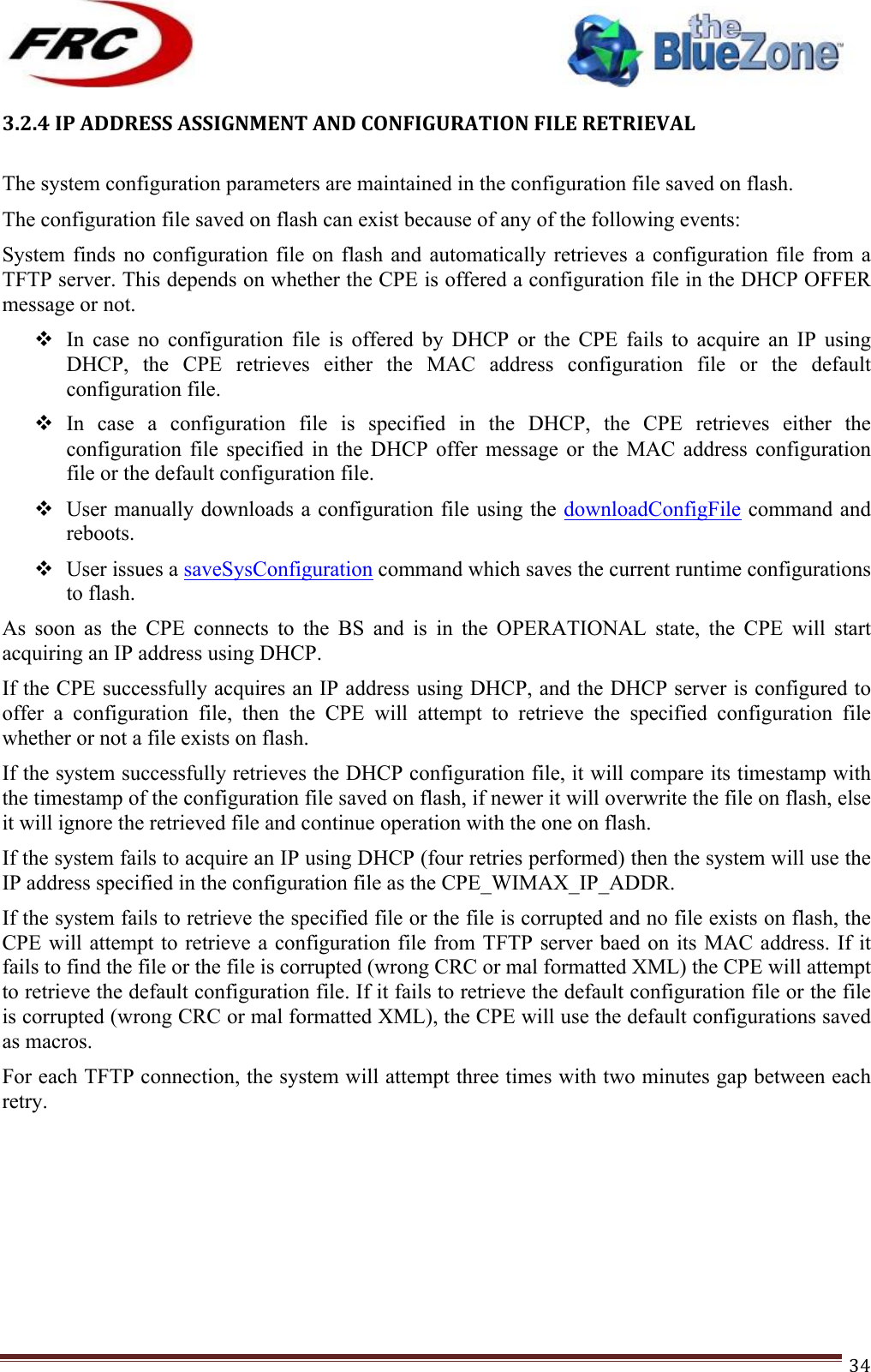 ! !! !!!!!!!!!!!!!!!!!!!!!!!!! !!!34!3.2.4!IP!ADDRESS!ASSIGNMENT!AND!CONFIGURATION!FILE!RETRIEVAL!!The system configuration parameters are maintained in the configuration file saved on flash. The configuration file saved on flash can exist because of any of the following events: System finds  no  configuration  file  on flash  and  automatically  retrieves  a  configuration file  from  a TFTP server. This depends on whether the CPE is offered a configuration file in the DHCP OFFER message or not. ! In  case  no  configuration  file  is  offered  by  DHCP  or  the  CPE  fails  to  acquire  an  IP  using DHCP,  the  CPE  retrieves  either  the  MAC  address  configuration  file  or  the  default configuration file. ! In  case  a  configuration  file  is  specified  in  the  DHCP,  the  CPE  retrieves  either  the configuration  file  specified  in  the  DHCP  offer  message  or  the  MAC  address  configuration file or the default configuration file. ! User manually downloads a configuration file using the downloadConfigFile command and reboots. ! User issues a saveSysConfiguration command which saves the current runtime configurations to flash. As  soon  as  the  CPE  connects  to  the  BS  and  is  in  the  OPERATIONAL  state,  the  CPE  will  start acquiring an IP address using DHCP. If the CPE successfully acquires an IP address using DHCP, and the DHCP server is configured to offer  a  configuration  file,  then  the  CPE  will  attempt  to  retrieve  the  specified  configuration  file whether or not a file exists on flash.  If the system successfully retrieves the DHCP configuration file, it will compare its timestamp with the timestamp of the configuration file saved on flash, if newer it will overwrite the file on flash, else it will ignore the retrieved file and continue operation with the one on flash. If the system fails to acquire an IP using DHCP (four retries performed) then the system will use the IP address specified in the configuration file as the CPE_WIMAX_IP_ADDR. If the system fails to retrieve the specified file or the file is corrupted and no file exists on flash, the CPE will attempt to retrieve a  configuration file from TFTP server baed on its MAC  address. If it fails to find the file or the file is corrupted (wrong CRC or mal formatted XML) the CPE will attempt to retrieve the default configuration file. If it fails to retrieve the default configuration file or the file is corrupted (wrong CRC or mal formatted XML), the CPE will use the default configurations saved as macros. For each TFTP connection, the system will attempt three times with two minutes gap between each retry.       