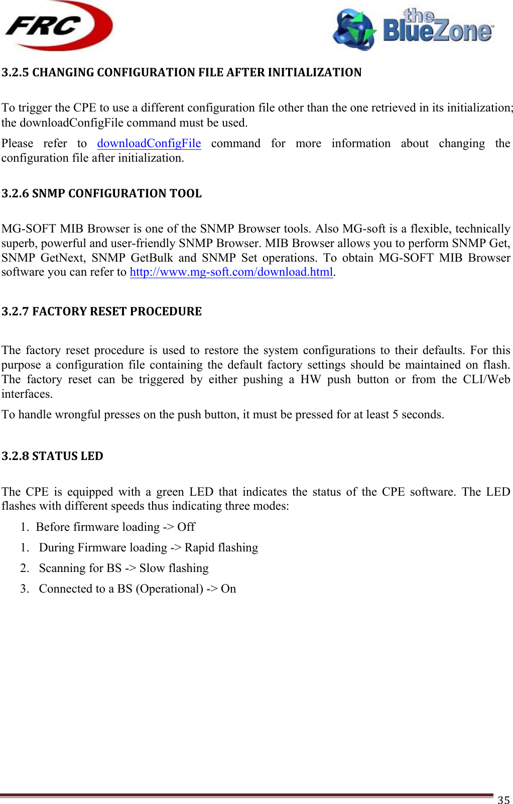 ! !! !!!!!!!!!!!!!!!!!!!!!!!!! !!!35!3.2.5!CHANGING!CONFIGURATION!FILE!AFTER!INITIALIZATION!!To trigger the CPE to use a different configuration file other than the one retrieved in its initialization; the downloadConfigFile command must be used. Please  refer  to  downloadConfigFile  command  for  more  information  about  changing  the configuration file after initialization. !3.2.6!SNMP!CONFIGURATION!TOOL!!MG-SOFT MIB Browser is one of the SNMP Browser tools. Also MG-soft is a flexible, technically superb, powerful and user-friendly SNMP Browser. MIB Browser allows you to perform SNMP Get, SNMP  GetNext,  SNMP  GetBulk  and  SNMP  Set  operations.  To  obtain  MG-SOFT  MIB  Browser software you can refer to http://www.mg-soft.com/download.html.   3.2.7!FACTORY!RESET!PROCEDURE!!The  factory  reset  procedure  is  used  to  restore  the  system  configurations  to  their  defaults.  For  this purpose  a  configuration  file  containing  the  default  factory  settings  should  be  maintained  on  flash. The  factory  reset  can  be  triggered  by  either  pushing  a  HW  push  button  or  from  the  CLI/Web interfaces. To handle wrongful presses on the push button, it must be pressed for at least 5 seconds.  3.2.8!STATUS!LED!!The  CPE  is  equipped  with  a  green  LED  that  indicates  the  status  of  the  CPE  software.  The  LED flashes with different speeds thus indicating three modes: 1.  Before firmware loading -&gt; Off 1. During Firmware loading -&gt; Rapid flashing 2. Scanning for BS -&gt; Slow flashing 3. Connected to a BS (Operational) -&gt; On !!!!!!