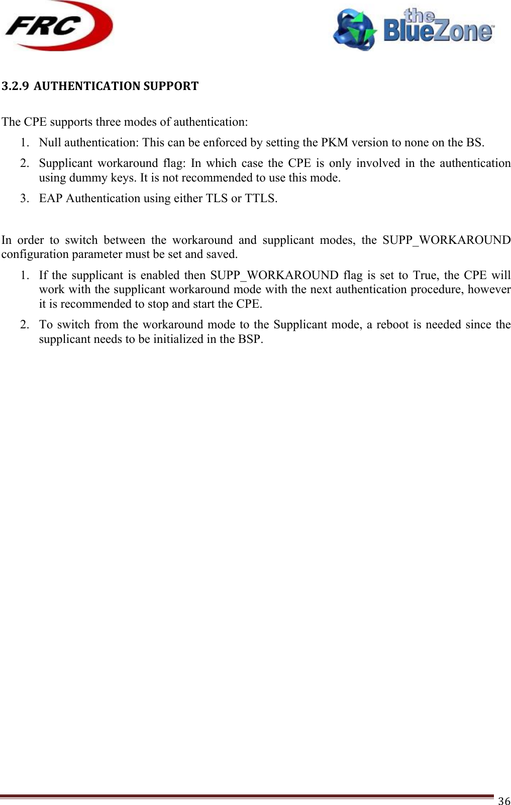 ! !! !!!!!!!!!!!!!!!!!!!!!!!!! !!!36!!3.2.9 AUTHENTICATION!SUPPORT!!The CPE supports three modes of authentication: 1. Null authentication: This can be enforced by setting the PKM version to none on the BS. 2. Supplicant  workaround  flag:  In  which  case  the  CPE  is  only  involved  in  the  authentication using dummy keys. It is not recommended to use this mode. 3. EAP Authentication using either TLS or TTLS.  In  order  to  switch  between  the  workaround  and  supplicant  modes,  the  SUPP_WORKAROUND configuration parameter must be set and saved. 1. If the supplicant is enabled  then  SUPP_WORKAROUND  flag  is  set  to  True,  the CPE will work with the supplicant workaround mode with the next authentication procedure, however it is recommended to stop and start the CPE. 2. To switch from the workaround mode to the Supplicant mode, a reboot is needed since the supplicant needs to be initialized in the BSP.                   