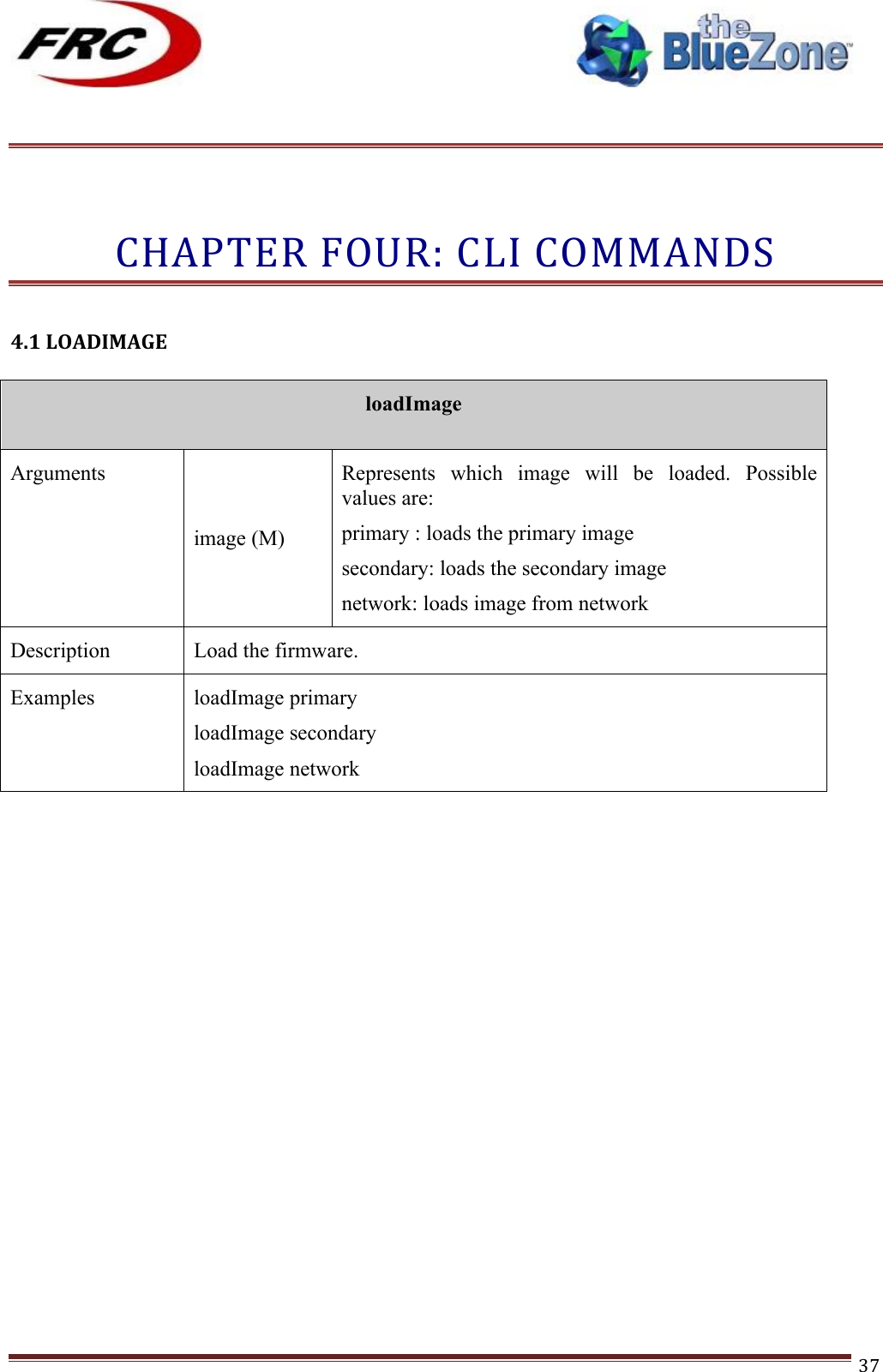 ! !! !!!!!!!!!!!!!!!!!!!!!!!!! !!!37!!!CHAPTER!FOUR:!CLI!COMMANDS!!!4.1!LOADIMAGE!!loadImage  Arguments image (M) Represents  which  image  will  be  loaded.  Possible values are: primary : loads the primary image secondary: loads the secondary image network: loads image from network Description Load the firmware.  Examples loadImage primary loadImage secondary loadImage network !!!!!!!!!!!!!!!!!!!!!