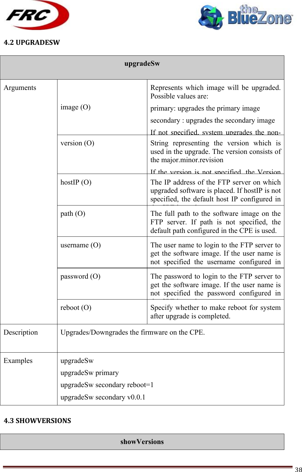 ! !! !!!!!!!!!!!!!!!!!!!!!!!!! !!!38!4.2!UPGRADESW!!!upgradeSw  Arguments image (O) Represents  which  image  will  be  upgraded. Possible values are: primary: upgrades the primary image secondary : upgrades the secondary image If  not  specified,  system  upgrades  the  non-active image version (O) String  representing  the  version  which  is used in the upgrade. The version consists of the major.minor.revision If  the  version  is  not  specified,  the  Version selection algorithm is used. hostIP (O) The IP address of the FTP server on which upgraded software is placed. If hostIP is not specified, the  default  host  IP  configured  in the CPE is used. path (O) The  full  path  to  the  software  image  on  the FTP  server.  If  path  is  not  specified,  the default path configured in the CPE is used.  Example: /upgrades username (O) The user name to login to the FTP server to get the software image. If the user name is not  specified  the  username  configured  in the CPE is used.  password (O) The password to login to the FTP server to get the software image. If the user name is not  specified  the  password  configured  in the CPE is used.  reboot (O) Specify whether to make reboot for system after upgrade is completed. Description Upgrades/Downgrades the firmware on the CPE.   Examples upgradeSw upgradeSw primary  upgradeSw secondary reboot=1 upgradeSw secondary v0.0.1  4.3!SHOWVERSIONS!!showVersions 