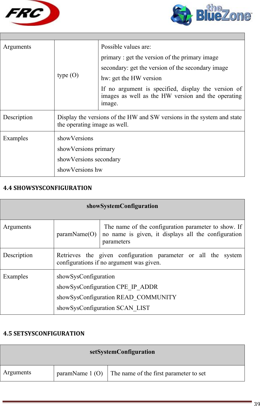 ! !! !!!!!!!!!!!!!!!!!!!!!!!!! !!!39! Arguments type (O) Possible values are: primary : get the version of the primary image secondary: get the version of the secondary image hw: get the HW version If  no  argument  is  specified,  display  the  version  of images  as  well  as  the  HW  version  and  the  operating image. Description Display the versions of the HW and SW versions in the system and state the operating image as well.  Examples showVersions showVersions primary showVersions secondary showVersions hw !4.4!SHOWSYSCONFIGURATION!!showSystemConfiguration  Arguments paramName(O)  The name of the configuration parameter to show. If no  name  is  given,  it  displays  all  the  configuration parameters Description Retrieves  the  given  configuration  parameter  or  all  the  system configurations if no argument was given. Examples showSysConfiguration  showSysConfiguration CPE_IP_ADDR showSysConfiguration READ_COMMUNITY showSysConfiguration SCAN_LIST !!4.5!SETSYSCONFIGURATION!!setSystemConfiguration  Arguments paramName 1 (O) The name of the first parameter to set 