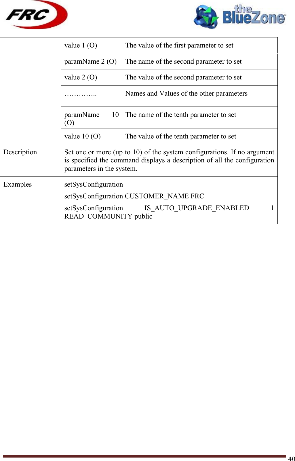 ! !! !!!!!!!!!!!!!!!!!!!!!!!!! !!!40!value 1 (O) The value of the first parameter to set paramName 2 (O) The name of the second parameter to set value 2 (O) The value of the second parameter to set ………….. . . Names and Values of the other parameters paramName  10 (O) The name of the tenth parameter to set value 10 (O) The value of the tenth parameter to set Description Set one or more (up to 10) of the system configurations. If no argument is specified the command displays a description of all the configuration parameters in the system. Examples setSysConfiguration setSysConfiguration CUSTOMER_NAME FRC setSysConfiguration  IS_AUTO_UPGRADE_ENABLED  1 READ_COMMUNITY public !!!!!!!!!!!!!!!!!!!!!!!!!!