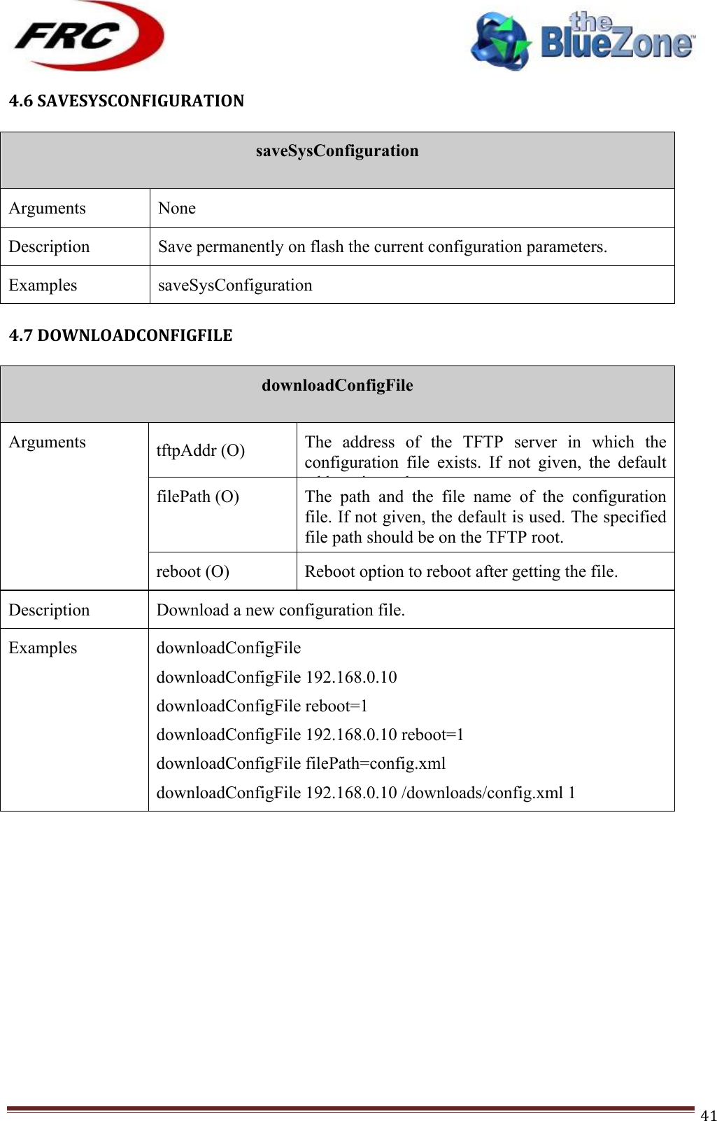 ! !! !!!!!!!!!!!!!!!!!!!!!!!!! !!!41!4.6!SAVESYSCONFIGURATION!!saveSysConfiguration  Arguments None Description Save permanently on flash the current configuration parameters. Examples saveSysConfiguration !4.7!DOWNLOADCONFIGFILE!!downloadConfigFile  Arguments tftpAddr (O) The  address  of  the  TFTP  server  in  which  the configuration  file  exists.  If  not  given,  the  default address is used. filePath (O) The  path  and  the  file  name  of  the  configuration file. If not given, the default is used. The specified file path should be on the TFTP root. Example: /downloads/config.xml reboot (O) Reboot option to reboot after getting the file. Description Download a new configuration file.  Examples downloadConfigFile downloadConfigFile 192.168.0.10 downloadConfigFile reboot=1 downloadConfigFile 192.168.0.10 reboot=1 downloadConfigFile filePath=config.xml downloadConfigFile 192.168.0.10 /downloads/config.xml 1 !!!!!!!!!!!!!