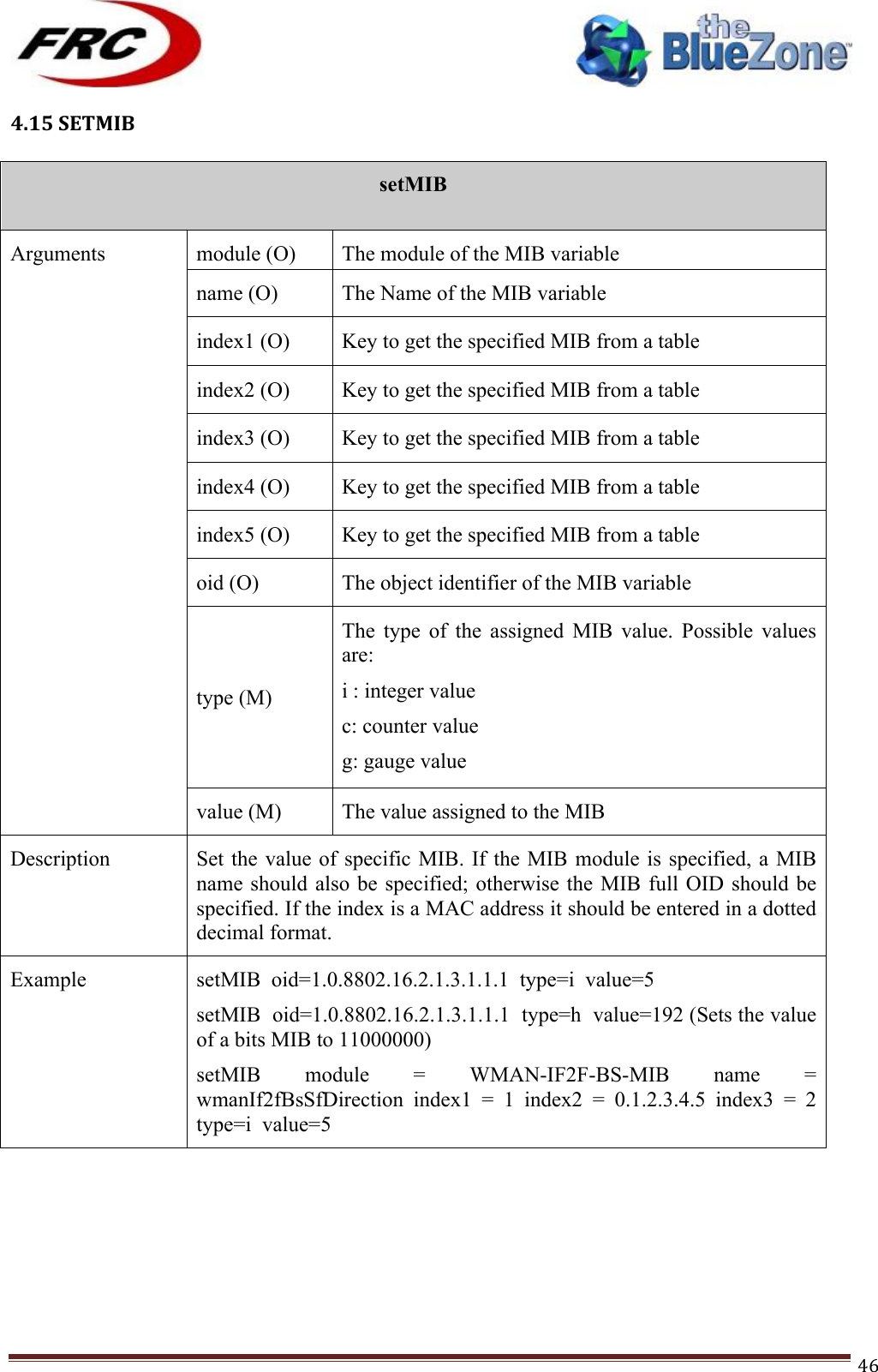 ! !! !!!!!!!!!!!!!!!!!!!!!!!!! !!!46!4.15!SETMIB!!setMIB  Arguments module (O) The module of the MIB variable name (O) The Name of the MIB variable index1 (O) Key to get the specified MIB from a table index2 (O) Key to get the specified MIB from a table index3 (O) Key to get the specified MIB from a table index4 (O) Key to get the specified MIB from a table index5 (O) Key to get the specified MIB from a table oid (O) The object identifier of the MIB variable type (M) The  type  of  the  assigned  MIB  value.  Possible  values are: i : integer value c: counter value g: gauge value  a: IP address value s: String value t: Time Ticks value h: Integer value for bits type value (M) The value assigned to the MIB Description Set the  value of specific MIB.  If the MIB  module is specified, a  MIB name should also  be  specified; otherwise the MIB  full  OID  should be specified. If the index is a MAC address it should be entered in a dotted decimal format. Example setMIB  oid=1.0.8802.16.2.1.3.1.1.1  type=i  value=5 setMIB  oid=1.0.8802.16.2.1.3.1.1.1  type=h  value=192 (Sets the value of a bits MIB to 11000000) setMIB  module  =  WMAN-IF2F-BS-MIB  name  = wmanIf2fBsSfDirection  index1  =  1  index2  =  0.1.2.3.4.5  index3  =  2 type=i  value=5 !!!!