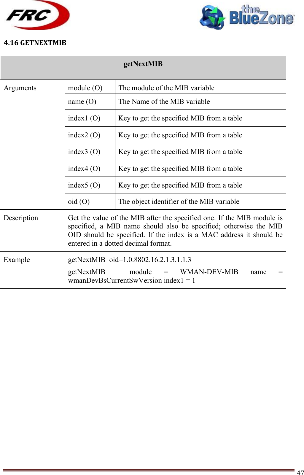 ! !! !!!!!!!!!!!!!!!!!!!!!!!!! !!!47!4.16!GETNEXTMIB!!getNextMIB  Arguments module (O) The module of the MIB variable name (O) The Name of the MIB variable index1 (O) Key to get the specified MIB from a table index2 (O) Key to get the specified MIB from a table index3 (O) Key to get the specified MIB from a table index4 (O) Key to get the specified MIB from a table index5 (O) Key to get the specified MIB from a table oid (O) The object identifier of the MIB variable Description Get the value of the MIB after the specified one. If the MIB module is specified,  a  MIB  name  should  also  be  specified;  otherwise  the  MIB OID  should  be  specified.  If  the  index  is  a  MAC  address  it  should  be entered in a dotted decimal format. Example getNextMIB  oid=1.0.8802.16.2.1.3.1.1.3 getNextMIB    module  =  WMAN-DEV-MIB  name  = wmanDevBsCurrentSwVersion index1 = 1 !!!!!!!!!!!!!!!!!!!