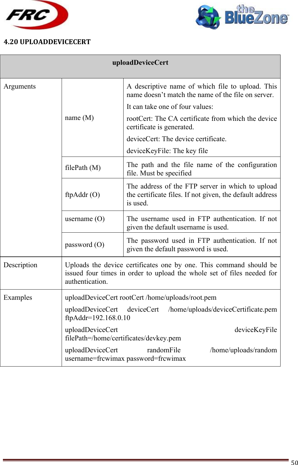 ! !! !!!!!!!!!!!!!!!!!!!!!!!!! !!!50!4.20!UPLOADDEVICECERT!!uploadDeviceCert  Arguments name (M) A  descriptive  name  of  which  file  to  upload.  This name doesn’t match the name of the file on server. It can take one of four values: rootCert: The CA certificate from which the device certificate is generated. deviceCert: The device certificate. deviceKeyFile: The key file randomFile: The random file filePath (M) The  path  and  the  file  name  of  the  configuration file. Must be specified ftpAddr (O) The address of  the  FTP  server  in which to upload the certificate files. If not given, the default address is used. username (O) The  username  used  in  FTP  authentication.  If  not given the default username is used. password (O) The  password  used  in  FTP  authentication.  If  not given the default password is used. Description Uploads  the  device  certificates  one  by  one.  This  command  should  be issued  four  times  in  order  to  upload  the  whole  set  of  files  needed  for authentication.  Examples uploadDeviceCert rootCert /home/uploads/root.pem uploadDeviceCert  deviceCert  /home/uploads/deviceCertificate.pem ftpAddr=192.168.0.10 uploadDeviceCert  deviceKeyFile filePath=/home/certificates/devkey.pem uploadDeviceCert  randomFile  /home/uploads/random username=frcwimax password=frcwimax !!!!!!!!!