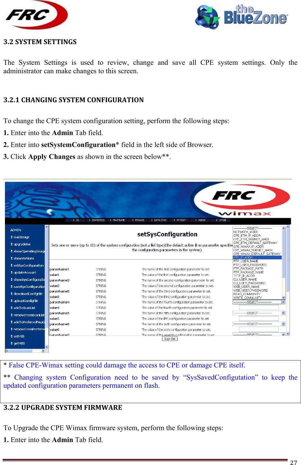 ! !! !!!!!!!!!!!!!!!!!!!!!!!!! !!!27!3.2!SYSTEM!SETTINGS! The  System  Settings  is  used  to  review,  change  and  save  all  CPE  system  settings.  Only  the administrator can make changes to this screen.  !!3.2.1!CHANGING!SYSTEM!CONFIGURATION!!!To change the CPE system configuration setting, perform the following steps: 1. Enter into the Admin Tab field. 2. Enter into setSystemConfiguration* field in the left side of Browser. 3. Click Apply Changes as shown in the screen below**. !!* False CPE-Wimax setting could damage the access to CPE or damage CPE itself.  **  Changing  system  Configuration  need  to  be  saved  by  “SysSavedConfigutation”  to  keep  the updated configuration parameters permanent on flash.   3.2.2!UPGRADE!SYSTEM!FIRMWARE!!!To Upgrade the CPE Wimax firmware system, perform the following steps: 1. Enter into the Admin Tab field. 