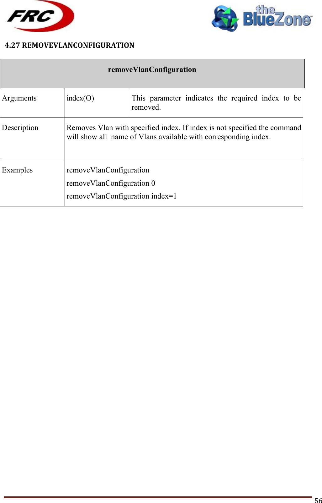 ! !! !!!!!!!!!!!!!!!!!!!!!!!!! !!!56!4.27!REMOVEVLANCONFIGURATION!!removeVlanConfiguration  Arguments index(O) This  parameter  indicates  the  required  index  to  be removed. Description Removes Vlan with specified index. If index is not specified the command will show all  name of Vlans available with corresponding index.  Examples removeVlanConfiguration removeVlanConfiguration 0 removeVlanConfiguration index=1 !!!!!!!!!!!!!!!!!!