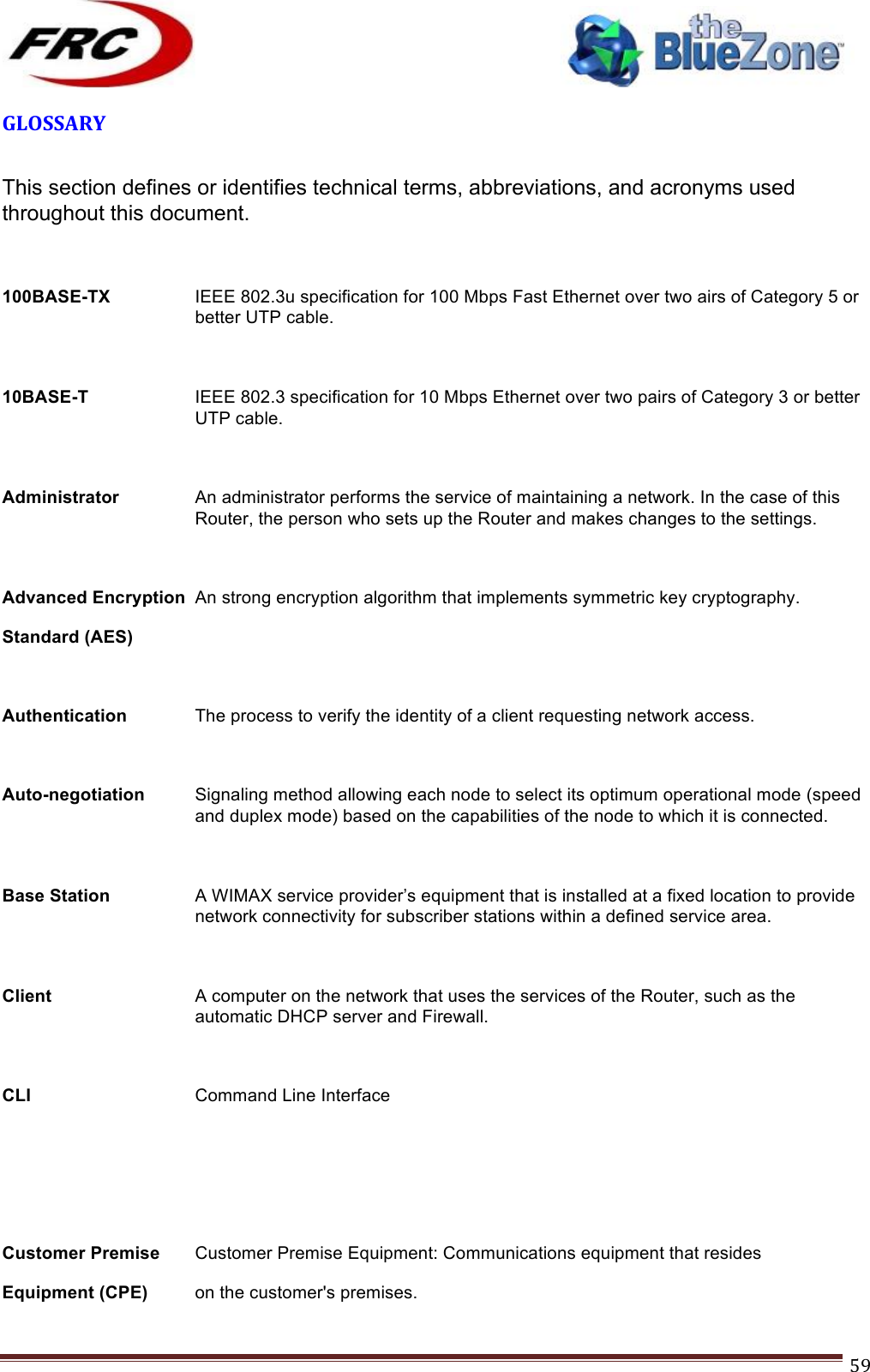 ! !! !!!!!!!!!!!!!!!!!!!!!!!!! !!!59!GLOSSARY! This section defines or identifies technical terms, abbreviations, and acronyms used throughout this document.  100BASE-TX  IEEE 802.3u specification for 100 Mbps Fast Ethernet over two airs of Category 5 or better UTP cable.  10BASE-T  IEEE 802.3 specification for 10 Mbps Ethernet over two pairs of Category 3 or better UTP cable.  Administrator An administrator performs the service of maintaining a network. In the case of this Router, the person who sets up the Router and makes changes to the settings.  Advanced Encryption An strong encryption algorithm that implements symmetric key cryptography. Standard (AES)   Authentication  The process to verify the identity of a client requesting network access.  Auto-negotiation  Signaling method allowing each node to select its optimum operational mode (speed and duplex mode) based on the capabilities of the node to which it is connected.  Base Station  A WIMAX service provider’s equipment that is installed at a fixed location to provide network connectivity for subscriber stations within a defined service area.  Client A computer on the network that uses the services of the Router, such as the automatic DHCP server and Firewall.  CLI  Command Line Interface    Customer Premise Customer Premise Equipment: Communications equipment that resides Equipment (CPE) on the customer&apos;s premises. 