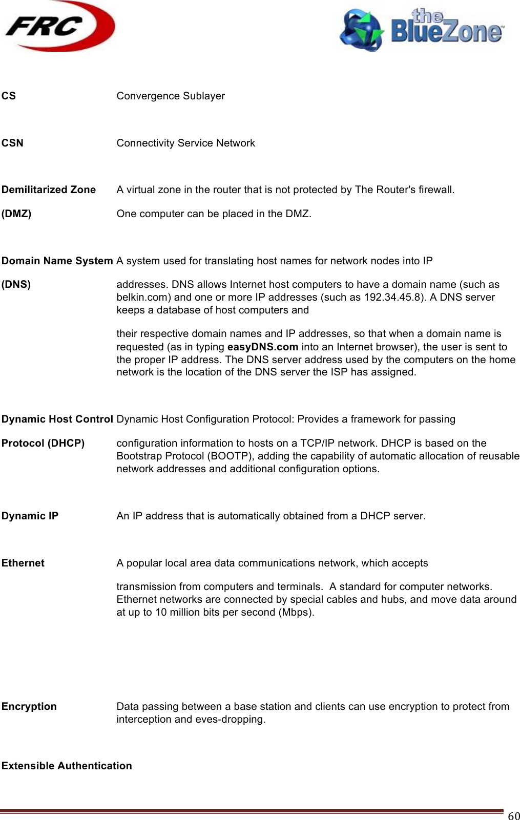 ! !! !!!!!!!!!!!!!!!!!!!!!!!!! !!!60! CS   Convergence Sublayer   CSN      Connectivity Service Network  Demilitarized Zone A virtual zone in the router that is not protected by The Router&apos;s firewall.  (DMZ)   One computer can be placed in the DMZ.  Domain Name System A system used for translating host names for network nodes into IP (DNS) addresses. DNS allows Internet host computers to have a domain name (such as belkin.com) and one or more IP addresses (such as 192.34.45.8). A DNS server keeps a database of host computers and their respective domain names and IP addresses, so that when a domain name is requested (as in typing easyDNS.com into an Internet browser), the user is sent to the proper IP address. The DNS server address used by the computers on the home network is the location of the DNS server the ISP has assigned.  Dynamic Host Control Dynamic Host Configuration Protocol: Provides a framework for passing Protocol (DHCP) configuration information to hosts on a TCP/IP network. DHCP is based on the Bootstrap Protocol (BOOTP), adding the capability of automatic allocation of reusable network addresses and additional configuration options.  Dynamic IP    An IP address that is automatically obtained from a DHCP server.  Ethernet     A popular local area data communications network, which accepts transmission from computers and terminals.  A standard for computer networks. Ethernet networks are connected by special cables and hubs, and move data around at up to 10 million bits per second (Mbps).    Encryption  Data passing between a base station and clients can use encryption to protect from interception and eves-dropping.  Extensible Authentication 