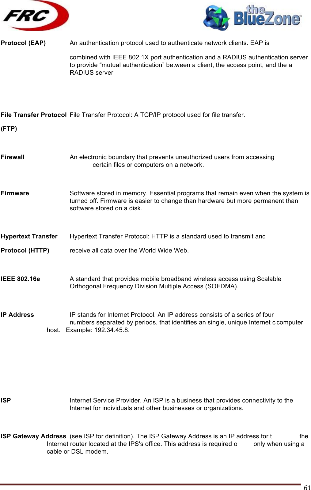 ! !! !!!!!!!!!!!!!!!!!!!!!!!!! !!!61!Protocol (EAP)   An authentication protocol used to authenticate network clients. EAP is combined with IEEE 802.1X port authentication and a RADIUS authentication server to provide “mutual authentication” between a client, the access point, and the a RADIUS server   File Transfer Protocol File Transfer Protocol: A TCP/IP protocol used for file transfer. (FTP)     Firewall    An electronic boundary that prevents unauthorized users from accessing      certain files or computers on a network.  Firmware Software stored in memory. Essential programs that remain even when the system is turned off. Firmware is easier to change than hardware but more permanent than software stored on a disk.  Hypertext Transfer Hypertext Transfer Protocol: HTTP is a standard used to transmit and Protocol (HTTP) receive all data over the World Wide Web.  IEEE 802.16e  A standard that provides mobile broadband wireless access using Scalable Orthogonal Frequency Division Multiple Access (SOFDMA).  IP Address    IP stands for Internet Protocol. An IP address consists of a series of four  numbers separated by periods, that identifies an single, unique Internet c computer host.   Example: 192.34.45.8.     ISP Internet Service Provider. An ISP is a business that provides connectivity to the Internet for individuals and other businesses or organizations.  ISP Gateway Address (see ISP for definition). The ISP Gateway Address is an IP address for t    the Internet router located at the IPS&apos;s office. This address is required o only when using a cable or DSL modem.  