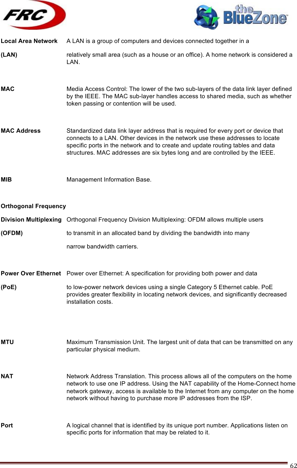 ! !! !!!!!!!!!!!!!!!!!!!!!!!!! !!!62!Local Area Network  A LAN is a group of computers and devices connected together in a  (LAN)  relatively small area (such as a house or an office). A home network is considered a LAN.  MAC Media Access Control: The lower of the two sub-layers of the data link layer defined by the IEEE. The MAC sub-layer handles access to shared media, such as whether token passing or contention will be used.  MAC Address  Standardized data link layer address that is required for every port or device that connects to a LAN. Other devices in the network use these addresses to locate specific ports in the network and to create and update routing tables and data structures. MAC addresses are six bytes long and are controlled by the IEEE.  MIB Management Information Base.  Orthogonal Frequency Division Multiplexing Orthogonal Frequency Division Multiplexing: OFDM allows multiple users  (OFDM)    to transmit in an allocated band by dividing the bandwidth into many     narrow bandwidth carriers.  Power Over Ethernet Power over Ethernet: A specification for providing both power and data (PoE)   to low-power network devices using a single Category 5 Ethernet cable. PoE provides greater flexibility in locating network devices, and significantly decreased installation costs.   MTU Maximum Transmission Unit. The largest unit of data that can be transmitted on any particular physical medium.  NAT Network Address Translation. This process allows all of the computers on the home network to use one IP address. Using the NAT capability of the Home-Connect home network gateway, access is available to the Internet from any computer on the home network without having to purchase more IP addresses from the ISP.  Port A logical channel that is identified by its unique port number. Applications listen on specific ports for information that may be related to it.  