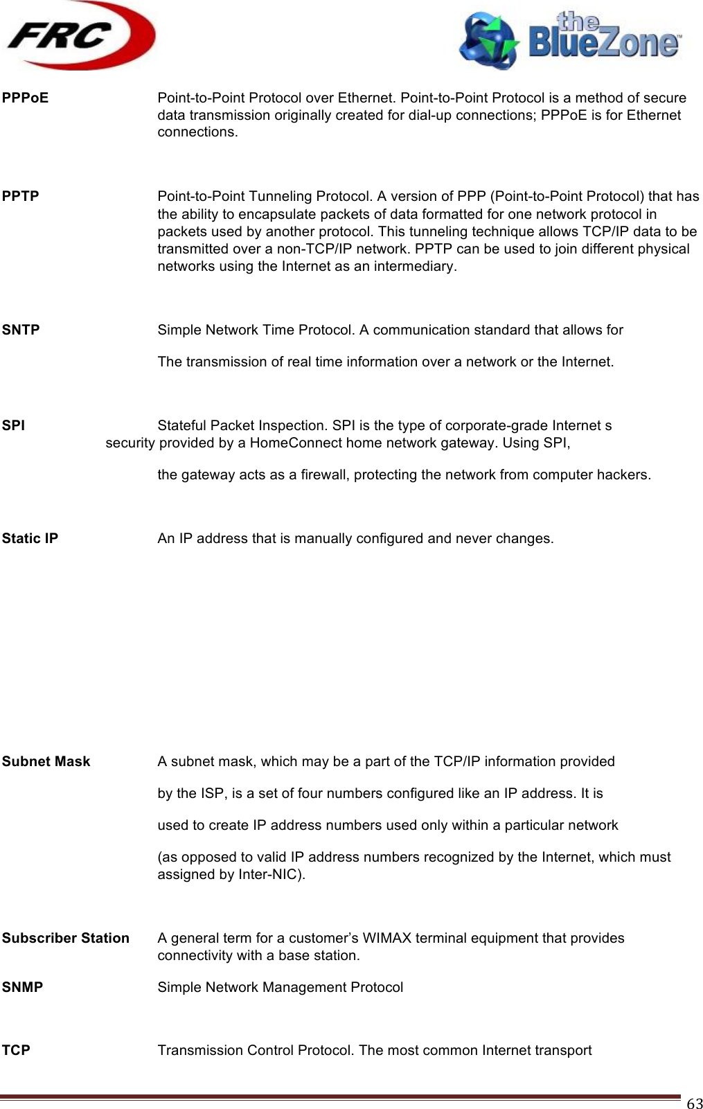 ! !! !!!!!!!!!!!!!!!!!!!!!!!!! !!!63!PPPoE Point-to-Point Protocol over Ethernet. Point-to-Point Protocol is a method of secure data transmission originally created for dial-up connections; PPPoE is for Ethernet connections.  PPTP Point-to-Point Tunneling Protocol. A version of PPP (Point-to-Point Protocol) that has the ability to encapsulate packets of data formatted for one network protocol in packets used by another protocol. This tunneling technique allows TCP/IP data to be transmitted over a non-TCP/IP network. PPTP can be used to join different physical networks using the Internet as an intermediary.  SNTP   Simple Network Time Protocol. A communication standard that allows for     The transmission of real time information over a network or the Internet.  SPI   Stateful Packet Inspection. SPI is the type of corporate-grade Internet s    security provided by a HomeConnect home network gateway. Using SPI, the gateway acts as a firewall, protecting the network from computer hackers.  Static IP    An IP address that is manually configured and never changes.       Subnet Mask    A subnet mask, which may be a part of the TCP/IP information provided      by the ISP, is a set of four numbers configured like an IP address. It is     used to create IP address numbers used only within a particular network  (as opposed to valid IP address numbers recognized by the Internet, which must assigned by Inter-NIC).  Subscriber Station  A general term for a customer’s WIMAX terminal equipment that provides connectivity with a base station. SNMP        Simple Network Management Protocol  TCP Transmission Control Protocol. The most common Internet transport 