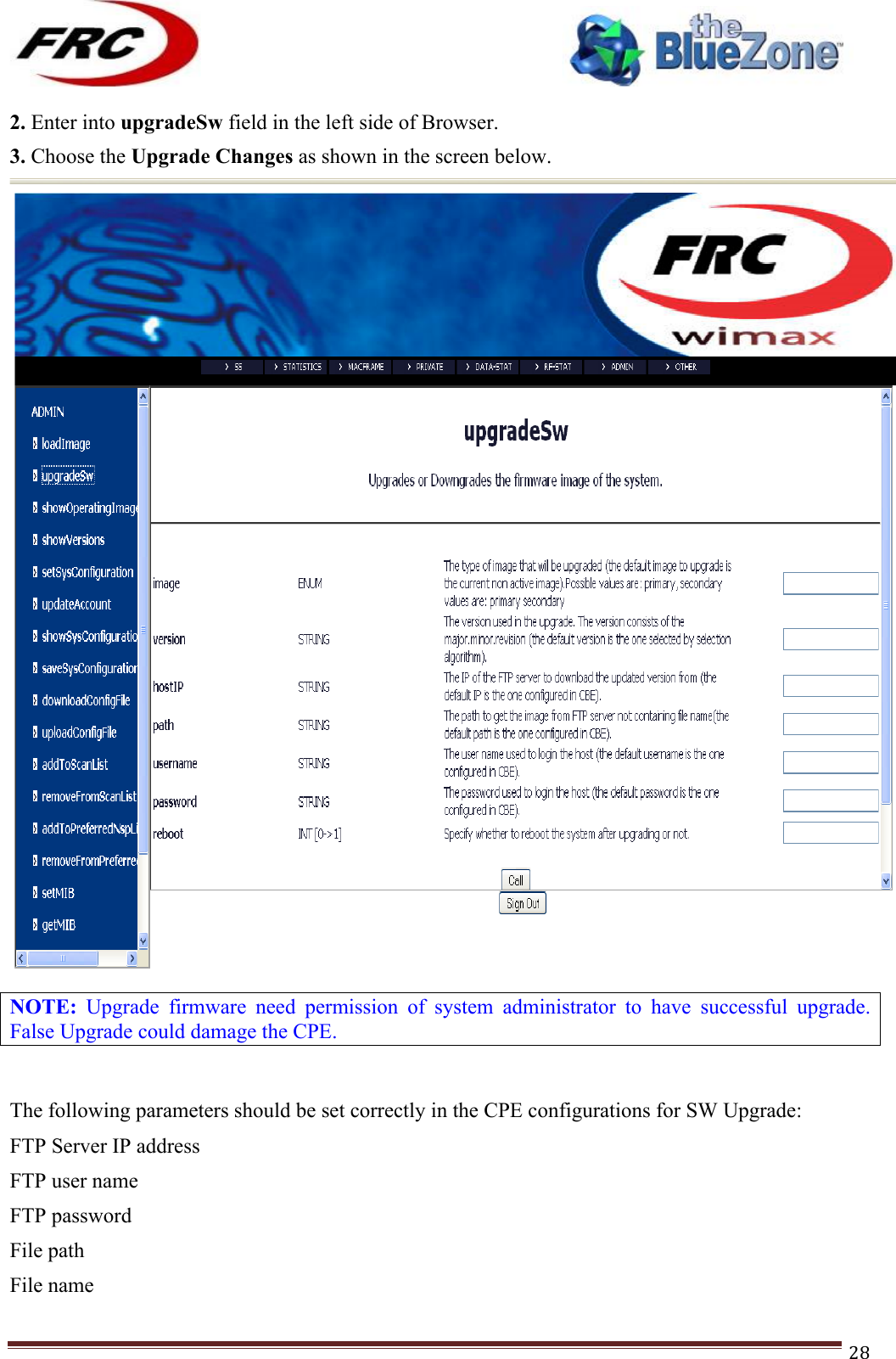 ! !! !!!!!!!!!!!!!!!!!!!!!!!!! !!!28!2. Enter into upgradeSw field in the left side of Browser. 3. Choose the Upgrade Changes as shown in the screen below. !NOTE:  Upgrade  firmware  need  permission  of  system  administrator  to  have  successful  upgrade. False Upgrade could damage the CPE. !The following parameters should be set correctly in the CPE configurations for SW Upgrade: FTP Server IP address  FTP user name FTP password File path File name  