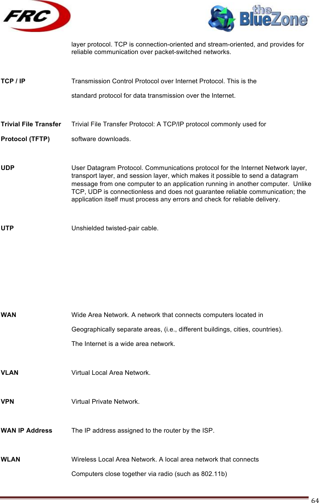 ! !! !!!!!!!!!!!!!!!!!!!!!!!!! !!!64!layer protocol. TCP is connection-oriented and stream-oriented, and provides for reliable communication over packet-switched networks.  TCP / IP    Transmission Control Protocol over Internet Protocol. This is the standard protocol for data transmission over the Internet.  Trivial File Transfer Trivial File Transfer Protocol: A TCP/IP protocol commonly used for Protocol (TFTP) software downloads.  UDP User Datagram Protocol. Communications protocol for the Internet Network layer, transport layer, and session layer, which makes it possible to send a datagram message from one computer to an application running in another computer.  Unlike TCP, UDP is connectionless and does not guarantee reliable communication; the application itself must process any errors and check for reliable delivery.  UTP    Unshielded twisted-pair cable.      WAN   Wide Area Network. A network that connects computers located in     Geographically separate areas, (i.e., different buildings, cities, countries). The Internet is a wide area network.  VLAN   Virtual Local Area Network.  VPN   Virtual Private Network.  WAN IP Address The IP address assigned to the router by the ISP.  WLAN   Wireless Local Area Network. A local area network that connects Computers close together via radio (such as 802.11b) 