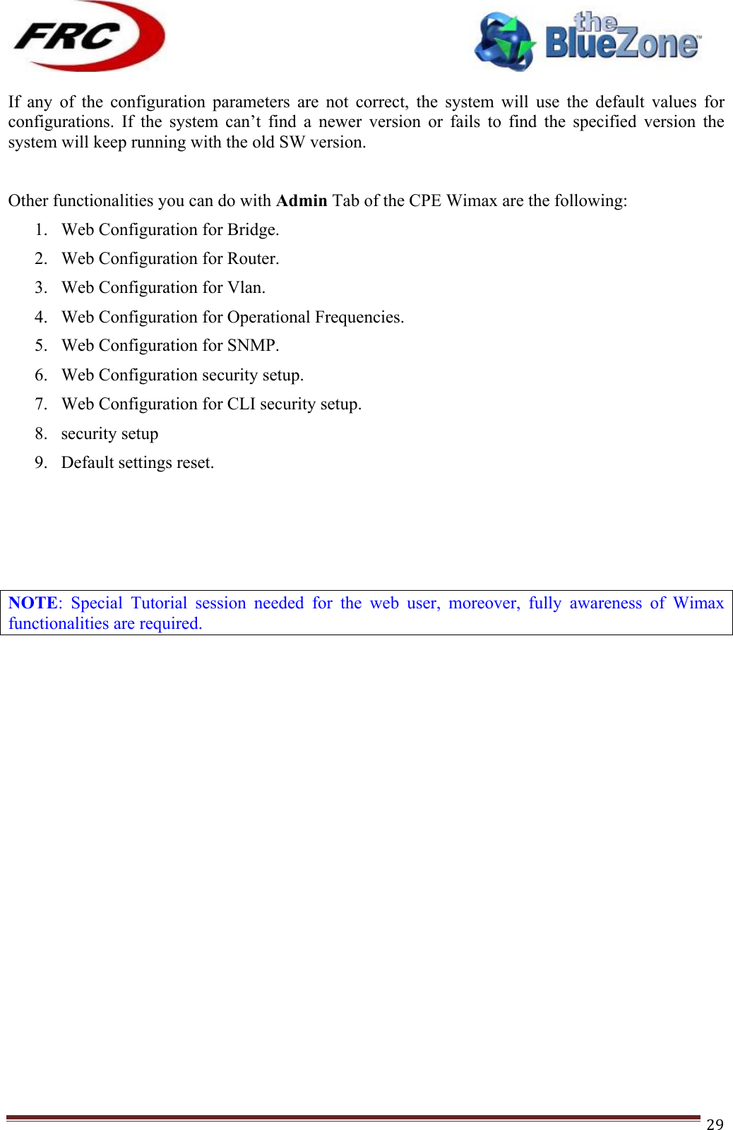 ! !! !!!!!!!!!!!!!!!!!!!!!!!!! !!!29!If  any  of  the  configuration  parameters  are  not  correct,  the  system  will  use  the  default  values  for configurations.  If  the  system  can’t  find  a  newer  version  or  fails  to  find  the  specified  version  the system will keep running with the old SW version.  Other functionalities you can do with Admin Tab of the CPE Wimax are the following: 1. Web Configuration for Bridge. 2. Web Configuration for Router. 3. Web Configuration for Vlan. 4. Web Configuration for Operational Frequencies. 5. Web Configuration for SNMP. 6. Web Configuration security setup. 7. Web Configuration for CLI security setup. 8. security setup 9. Default settings reset. !!!NOTE:  Special  Tutorial  session  needed  for  the  web  user,  moreover,  fully  awareness  of  Wimax functionalities are required. !!!!!!!!!!!!!