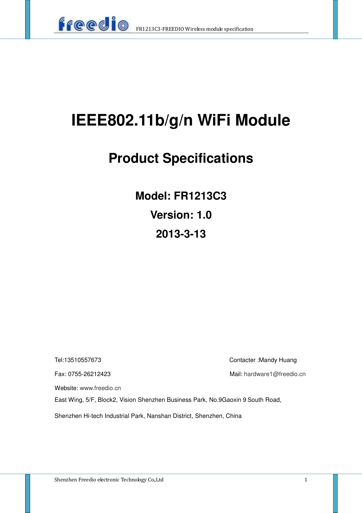                     FR1213C3-FREEDIO Wireless module specification  Shenzhen Freedio electronic Technology Co.,Ltd    1     IEEE802.11b/g/n WiFi Module  Product Specifications  Model: FR1213C3 Version: 1.0 2013-3-13              Tel:13510557673                                                                                    Contacter :Mandy Huang  Fax: 0755-26212423                                                                            Mail: hardware1@freedio.cn  Website: www.freedio.cn East Wing, 5/F, Block2, Vision Shenzhen Business Park, No.9Gaoxin 9 South Road, Shenzhen Hi-tech Industrial Park, Nanshan District, Shenzhen, China    