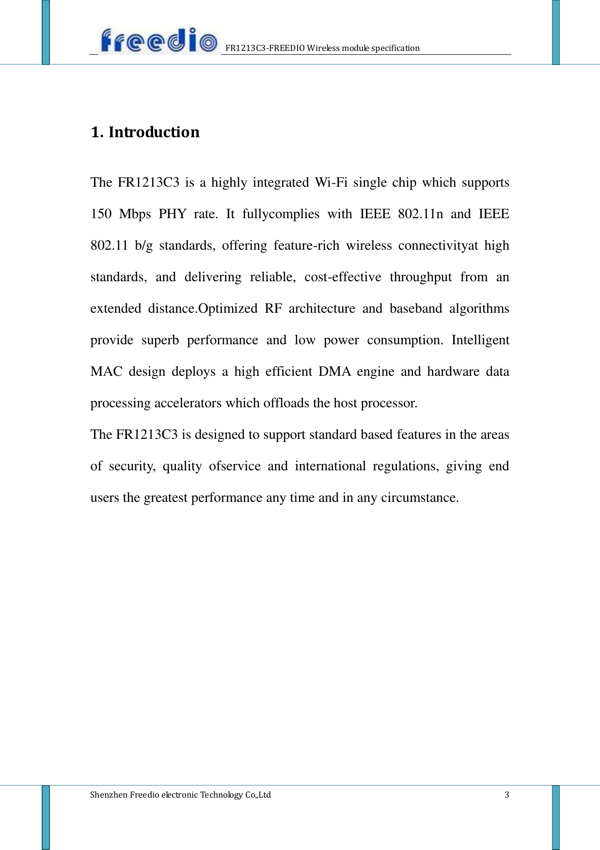                     FR1213C3-FREEDIO Wireless module specification  Shenzhen Freedio electronic Technology Co.,Ltd    3   1. Introduction  The FR1213C3 is a highly integrated Wi-Fi single chip which supports 150  Mbps  PHY  rate.  It  fullycomplies  with  IEEE  802.11n  and  IEEE 802.11  b/g  standards,  offering  feature-rich  wireless  connectivityat  high standards,  and  delivering  reliable,  cost-effective  throughput  from  an extended  distance.Optimized  RF  architecture  and  baseband  algorithms provide  superb  performance  and  low  power  consumption.  Intelligent MAC  design  deploys  a  high  efficient  DMA  engine  and  hardware  data processing accelerators which offloads the host processor. The FR1213C3 is designed to support standard based features in the areas of  security,  quality  ofservice  and  international  regulations,  giving  end users the greatest performance any time and in any circumstance.                