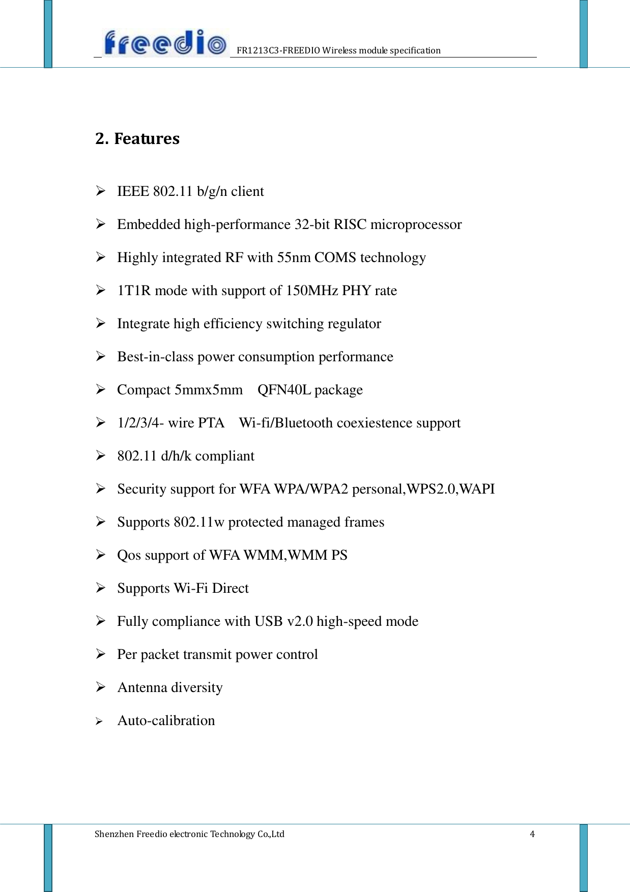                    FR1213C3-FREEDIO Wireless module specification  Shenzhen Freedio electronic Technology Co.,Ltd    4   2. Features   IEEE 802.11 b/g/n client  Embedded high-performance 32-bit RISC microprocessor  Highly integrated RF with 55nm COMS technology  1T1R mode with support of 150MHz PHY rate  Integrate high efficiency switching regulator  Best-in-class power consumption performance  Compact 5mmx5mm  QFN40L package  1/2/3/4- wire PTA    Wi-fi/Bluetooth coexiestence support  802.11 d/h/k compliant  Security support for WFA WPA/WPA2 personal,WPS2.0,WAPI  Supports 802.11w protected managed frames  Qos support of WFA WMM,WMM PS  Supports Wi-Fi Direct  Fully compliance with USB v2.0 high-speed mode  Per packet transmit power control  Antenna diversity  Auto-calibration     