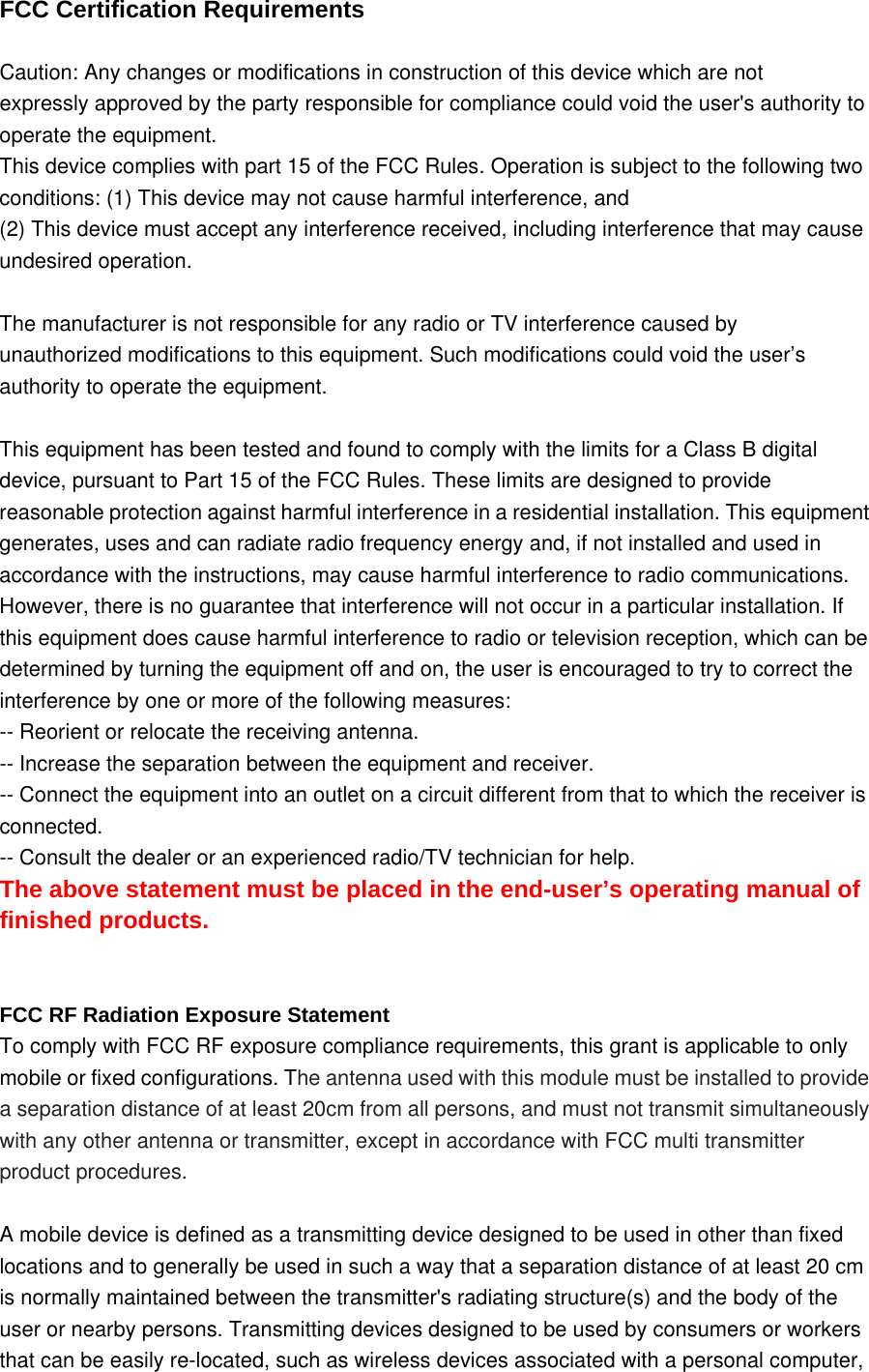 FCC Certification Requirements   Caution: Any changes or modifications in construction of this device which are not expressly approved by the party responsible for compliance could void the user's authority to operate the equipment. This device complies with part 15 of the FCC Rules. Operation is subject to the following two conditions: (1) This device may not cause harmful interference, and (2) This device must accept any interference received, including interference that may cause undesired operation.  The manufacturer is not responsible for any radio or TV interference caused by unauthorized modifications to this equipment. Such modifications could void the user&rsquo;s authority to operate the equipment.  This equipment has been tested and found to comply with the limits for a Class B digital device, pursuant to Part 15 of the FCC Rules. These limits are designed to provide reasonable protection against harmful interference in a residential installation. This equipment generates, uses and can radiate radio frequency energy and, if not installed and used in accordance with the instructions, may cause harmful interference to radio communications. However, there is no guarantee that interference will not occur in a particular installation. If this equipment does cause harmful interference to radio or television reception, which can be determined by turning the equipment off and on, the user is encouraged to try to correct the interference by one or more of the following measures: -- Reorient or relocate the receiving antenna.   -- Increase the separation between the equipment and receiver.   -- Connect the equipment into an outlet on a circuit different from that to which the receiver is connected.  -- Consult the dealer or an experienced radio/TV technician for help.   The above statement must be placed in the end-user&rsquo;s operating manual of finished products.   FCC RF Radiation Exposure Statement To comply with FCC RF exposure compliance requirements, this grant is applicable to only mobile or fixed configurations. The antenna used with this module must be installed to provide a separation distance of at least 20cm from all persons, and must not transmit simultaneously with any other antenna or transmitter, except in accordance with FCC multi transmitter product procedures.  A mobile device is defined as a transmitting device designed to be used in other than fixed locations and to generally be used in such a way that a separation distance of at least 20 cm is normally maintained between the transmitter's radiating structure(s) and the body of the user or nearby persons. Transmitting devices designed to be used by consumers or workers that can be easily re-located, such as wireless devices associated with a personal computer, 