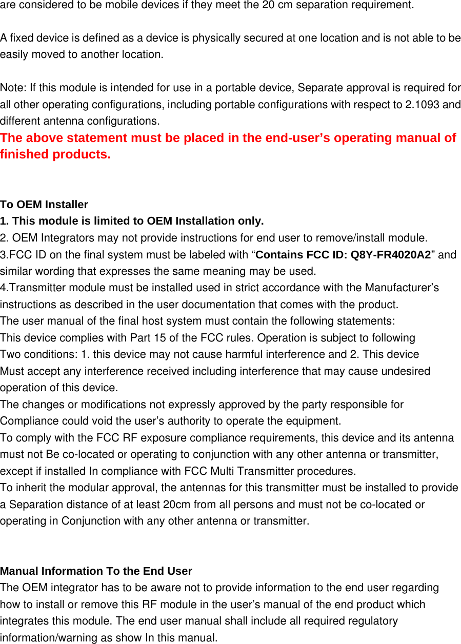 are considered to be mobile devices if they meet the 20 cm separation requirement.  A fixed device is defined as a device is physically secured at one location and is not able to be easily moved to another location.  Note: If this module is intended for use in a portable device, Separate approval is required for all other operating configurations, including portable configurations with respect to 2.1093 and different antenna configurations. The above statement must be placed in the end-user&rsquo;s operating manual of finished products.   To OEM Installer 1. This module is limited to OEM Installation only. 2. OEM Integrators may not provide instructions for end user to remove/install module. 3.FCC ID on the final system must be labeled with &ldquo;Contains FCC ID: Q8Y-FR4020A2&rdquo; and similar wording that expresses the same meaning may be used. 4.Transmitter module must be installed used in strict accordance with the Manufacturer&rsquo;s instructions as described in the user documentation that comes with the product.   The user manual of the final host system must contain the following statements: This device complies with Part 15 of the FCC rules. Operation is subject to following Two conditions: 1. this device may not cause harmful interference and 2. This device Must accept any interference received including interference that may cause undesired operation of this device. The changes or modifications not expressly approved by the party responsible for Compliance could void the user&rsquo;s authority to operate the equipment. To comply with the FCC RF exposure compliance requirements, this device and its antenna must not Be co-located or operating to conjunction with any other antenna or transmitter, except if installed In compliance with FCC Multi Transmitter procedures. To inherit the modular approval, the antennas for this transmitter must be installed to provide a Separation distance of at least 20cm from all persons and must not be co-located or operating in Conjunction with any other antenna or transmitter.   Manual Information To the End User The OEM integrator has to be aware not to provide information to the end user regarding how to install or remove this RF module in the user&rsquo;s manual of the end product which integrates this module. The end user manual shall include all required regulatory information/warning as show In this manual.      
