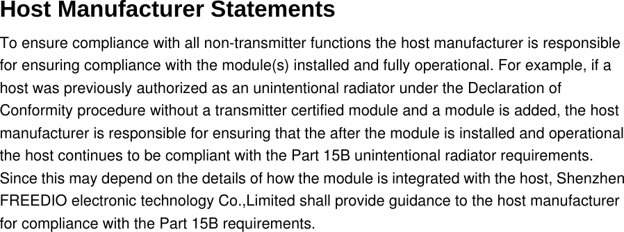 Host Manufacturer Statements To ensure compliance with all non-transmitter functions the host manufacturer is responsible for ensuring compliance with the module(s) installed and fully operational. For example, if a host was previously authorized as an unintentional radiator under the Declaration of Conformity procedure without a transmitter certified module and a module is added, the host manufacturer is responsible for ensuring that the after the module is installed and operational the host continues to be compliant with the Part 15B unintentional radiator requirements. Since this may depend on the details of how the module is integrated with the host, Shenzhen FREEDIO electronic technology Co.,Limited shall provide guidance to the host manufacturer for compliance with the Part 15B requirements.   