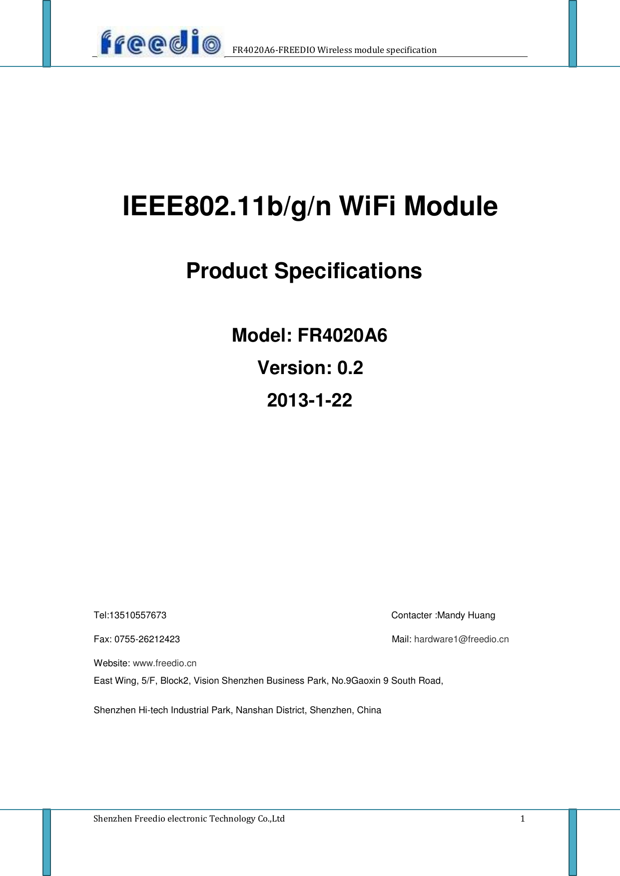       FR4020A6-FREEDIO Wireless module specification              IEEE802.11b/g/n WiFi Module    Product Specifications     Model: FR4020A6  Version: 0.2  2013-1-22                    Tel:13510557673  Fax: 0755-26212423                    Contacter :Mandy Huang  Mail: hardware1@freedio.cn  Website: www.freedio.cn East Wing, 5/F, Block2, Vision Shenzhen Business Park, No.9Gaoxin 9 South Road,  Shenzhen Hi-tech Industrial Park, Nanshan District, Shenzhen, China          Shenzhen Freedio electronic Technology Co.,Ltd          1