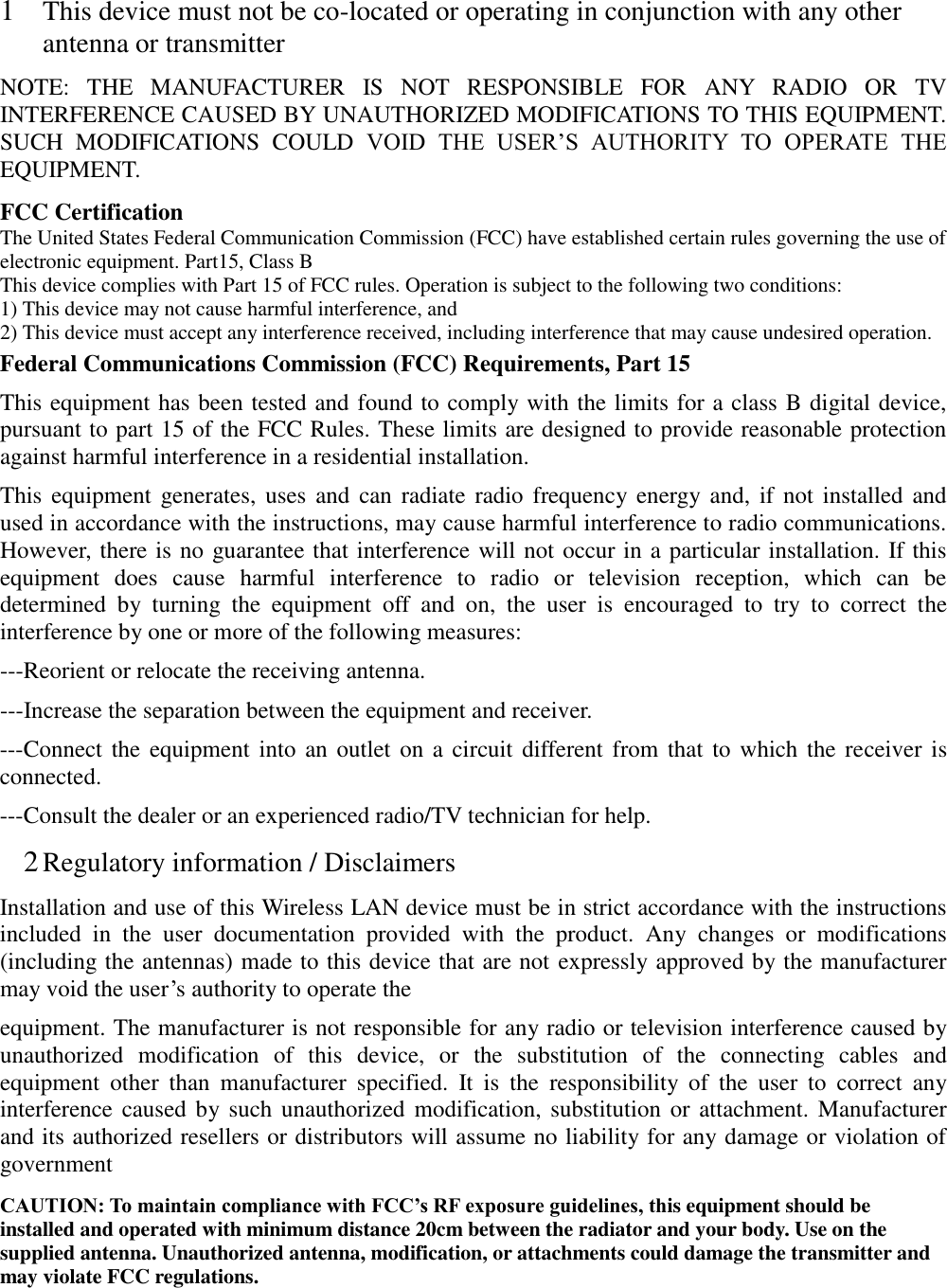 1 This device must not be co-located or operating in conjunction with any other antenna or transmitter NOTE:  THE  MANUFACTURER  IS  NOT  RESPONSIBLE  FOR  ANY  RADIO  OR  TV INTERFERENCE CAUSED BY UNAUTHORIZED MODIFICATIONS TO THIS EQUIPMENT. SUCH  MODIFICATIONS  COULD  VOID  THE  USER&rsquo;S  AUTHORITY  TO  OPERATE  THE EQUIPMENT. FCC Certification The United States Federal Communication Commission (FCC) have established certain rules governing the use of electronic equipment. Part15, Class B This device complies with Part 15 of FCC rules. Operation is subject to the following two conditions: 1) This device may not cause harmful interference, and 2) This device must accept any interference received, including interference that may cause undesired operation. Federal Communications Commission (FCC) Requirements, Part 15   This equipment has been tested and found to comply with the limits for a class B digital device, pursuant to part 15 of the FCC Rules. These limits are designed to provide reasonable protection against harmful interference in a residential installation. This  equipment generates,  uses  and  can radiate radio  frequency energy and, if not installed and used in accordance with the instructions, may cause harmful interference to radio communications. However, there is no guarantee that interference will not occur in a particular installation. If this equipment  does  cause  harmful  interference  to  radio  or  television  reception,  which  can  be determined  by  turning  the  equipment  off  and  on,  the  user  is  encouraged  to  try  to  correct  the interference by one or more of the following measures: ---Reorient or relocate the receiving antenna. ---Increase the separation between the equipment and receiver. ---Connect the  equipment into  an outlet  on a circuit different from  that to  which the receiver is connected. ---Consult the dealer or an experienced radio/TV technician for help. 2 Regulatory information / Disclaimers Installation and use of this Wireless LAN device must be in strict accordance with the instructions included  in  the  user  documentation  provided  with  the  product.  Any  changes  or  modifications (including the antennas) made to this device that are not expressly approved by the manufacturer may void the user&rsquo;s authority to operate the equipment. The manufacturer is not responsible for any radio or television interference caused by unauthorized  modification  of  this  device,  or  the  substitution  of  the  connecting  cables  and equipment  other  than  manufacturer  specified.  It  is  the  responsibility  of  the  user  to  correct  any interference caused by such unauthorized  modification, substitution  or attachment. Manufacturer and its authorized resellers or distributors will assume no liability for any damage or violation of government CAUTION: To maintain compliance with FCC&rsquo;s RF exposure guidelines, this equipment should be installed and operated with minimum distance 20cm between the radiator and your body. Use on the supplied antenna. Unauthorized antenna, modification, or attachments could damage the transmitter and may violate FCC regulations.  