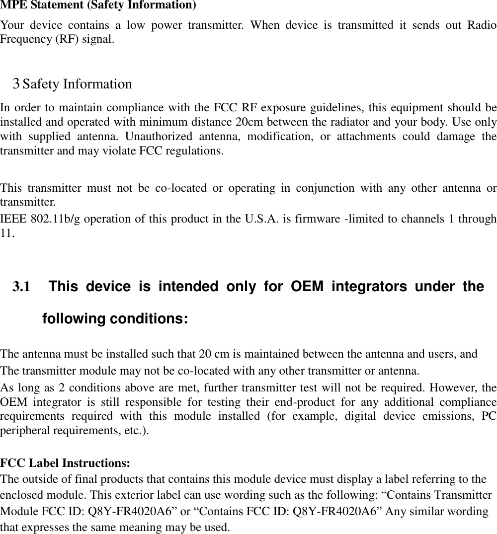  MPE Statement (Safety Information) Your  device  contains  a  low  power  transmitter.  When  device  is  transmitted  it  sends  out  Radio Frequency (RF) signal.  3 Safety Information In order to maintain compliance with the FCC RF exposure guidelines, this equipment should be installed and operated with minimum distance 20cm between the radiator and your body. Use only with  supplied  antenna.  Unauthorized  antenna,  modification,  or  attachments  could  damage  the transmitter and may violate FCC regulations.  This  transmitter  must  not  be  co-located  or  operating  in  conjunction  with  any  other  antenna  or transmitter.   IEEE 802.11b/g operation of this product in the U.S.A. is firmware -limited to channels 1 through 11.      3.1  This  device  is  intended  only  for  OEM  integrators  under  the following conditions: The antenna must be installed such that 20 cm is maintained between the antenna and users, and   The transmitter module may not be co-located with any other transmitter or antenna.   As long as 2 conditions above are met, further transmitter test will not be required. However, the OEM  integrator  is  still  responsible  for  testing  their  end-product  for  any  additional  compliance requirements  required  with  this  module  installed  (for  example,  digital  device  emissions,  PC peripheral requirements, etc.).  FCC Label Instructions: The outside of final products that contains this module device must display a label referring to the enclosed module. This exterior label can use wording such as the following: &ldquo;Contains Transmitter Module FCC ID: Q8Y-FR4020A6&rdquo; or &ldquo;Contains FCC ID: Q8Y-FR4020A6&rdquo; Any similar wording that expresses the same meaning may be used.   