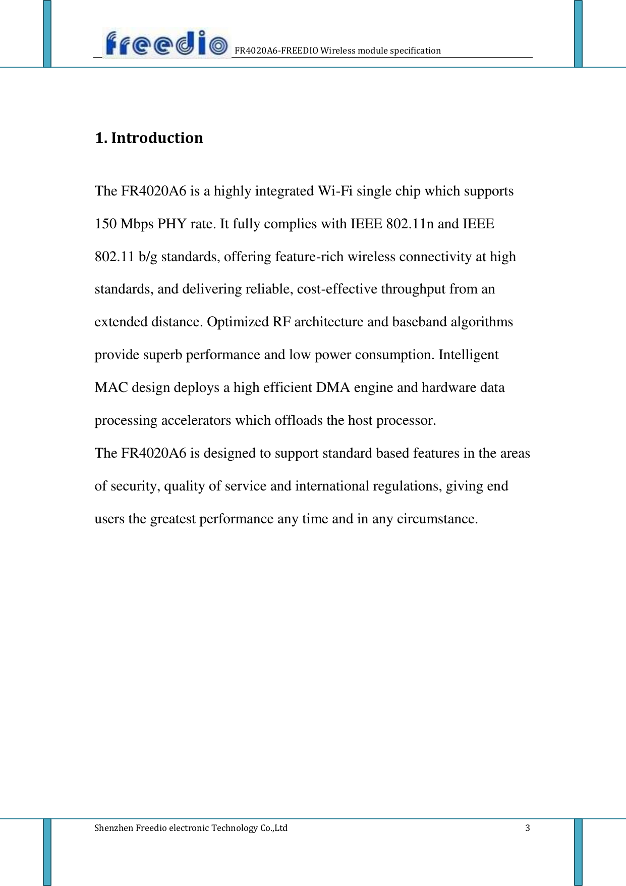       FR4020A6-FREEDIO Wireless module specification       1. Introduction    The FR4020A6 is a highly integrated Wi-Fi single chip which supports  150 Mbps PHY rate. It fully complies with IEEE 802.11n and IEEE  802.11 b/g standards, offering feature-rich wireless connectivity at high  standards, and delivering reliable, cost-effective throughput from an  extended distance. Optimized RF architecture and baseband algorithms  provide superb performance and low power consumption. Intelligent  MAC design deploys a high efficient DMA engine and hardware data  processing accelerators which offloads the host processor.  The FR4020A6 is designed to support standard based features in the areas  of security, quality of service and international regulations, giving end  users the greatest performance any time and in any circumstance.                             Shenzhen Freedio electronic Technology Co.,Ltd                             3