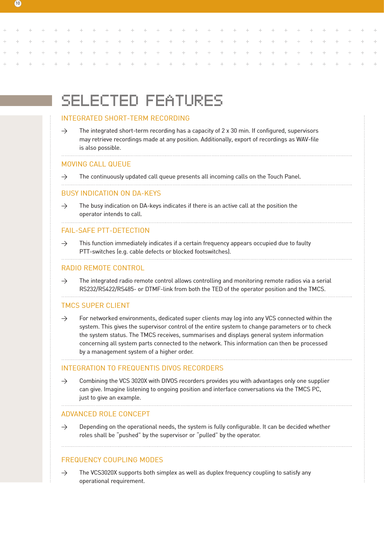 INTEGRATED SHORT-TERM RECORDING&gt;The integrated short-term recording has a capacity of 2 x 30 min. If configured, supervisors may retrieve recordings made at any position. Additionally, export of recordings as WAV-file is also possible.MOVING CALL QUEUE&gt;The continuously updated call queue presents all incoming calls on the Touch Panel.BUSY INDICATION ON DA-KEYS&gt;The busy indication on DA-keys indicates if there is an active call at the position the operator intends to call. FAIL-SAFE PTT-DETECTION&gt;This function immediately indicates if a certain frequency appears occupied due to faulty PTT-switches (e.g. cable defects or blocked footswitches).RADIO REMOTE CONTROL&gt;The integrated radio remote control allows controlling and monitoring remote radios via a serial RS232/RS422/RS485- or DTMF-link from both the TED of the operator position and the TMCS.TMCS SUPER CLIENT&gt;For networked environments, dedicated super clients may log into any VCS connected within the system. This gives the supervisor control of the entire system to change parameters or to check the system status. The TMCS receives, summarises and displays general system information concerning all system parts connected to the network. This information can then be processed by a management system of a higher order.INTEGRATION TO FREQUENTIS DIVOS RECORDERS&gt;Combining the VCS 3020X with DIVOS recorders provides you with advantages only one supplier can give. Imagine listening to ongoing position and interface conversations via the TMCS PC, just to give an example.ADVANCED ROLE CONCEPT&gt;Depending on the operational needs, the system is fully configurable. It can be decided whether roles shall be “pushed” by the supervisor or “pulled” by the operator.FREQUENCY COUPLING MODES&gt;The VCS3020X supports both simplex as well as duplex frequency coupling to satisfy any operational requirement.10SELECTED FEATURES