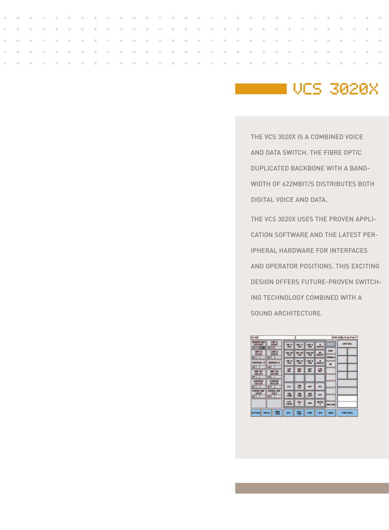 VCS 3020XTHE VCS 3020X IS A COMBINED VOICEAND DATA SWITCH. THE FIBRE OPTICDUPLICATED BACKBONE WITH A BAND-WIDTH OF 622MBIT/S DISTRIBUTES BOTHDIGITAL VOICE AND DATA.THE VCS 3020X USES THE PROVEN APPLI-CATION SOFTWARE AND THE LATEST PER-IPHERAL HARDWARE FOR INTERFACES AND OPERATOR POSITIONS. THIS EXCITINGDESIGN OFFERS FUTURE-PROVEN SWITCH-ING TECHNOLOGY COMBINED WITH ASOUND ARCHITECTURE.