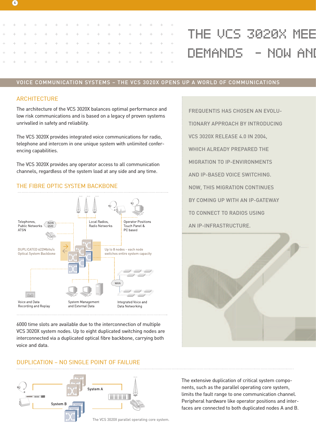 FREQUENTIS HAS CHOSEN AN EVOLU-TIONARY APPROACH BY INTRODUCINGVCS 3020X RELEASE 4.0 IN 2004,WHICH ALREADY PREPARED THEMIGRATION TO IP-ENVIRONMENTS AND IP-BASED VOICE SWITCHING. NOW, THIS MIGRATION CONTINUES BY COMING UP WITH AN IP-GATEWAYTO CONNECT TO RADIOS USING AN IP-INFRASTRUCTURE.THE VCS 3020X MEEDEMANDS  – NOW ANDVOICE COMMUNICATION SYSTEMS – THE VCS 3020X OPENS UP A WORLD OF COMMUNICATIONSARCHITECTUREThe architecture of the VCS 3020X balances optimal performance andlow risk communications and is based on a legacy of proven systemsunrivalled in safety and reliability. The VCS 3020X provides integrated voice communications for radio,telephone and intercom in one unique system with unlimited confer-encing capabilities. The VCS 3020X provides any operator access to all communicationchannels, regardless of the system load at any side and any time.46000 time slots are available due to the interconnection of multiple VCS 3020X system nodes. Up to eight duplicated switching nodes areinterconnected via a duplicated optical fibre backbone, carrying bothvoice and data.THE FIBRE OPTIC SYSTEM BACKBONEThe VCS 3020X parallel operating core system.The extensive duplication of critical system compo-nents, such as the parallel operating core system, limits the fault range to one communication channel.Peripheral hardware like operator positions and inter-faces are connected to both duplicated nodes A and B.DUPLICATION – NO SINGLE POINT OF FAILURE