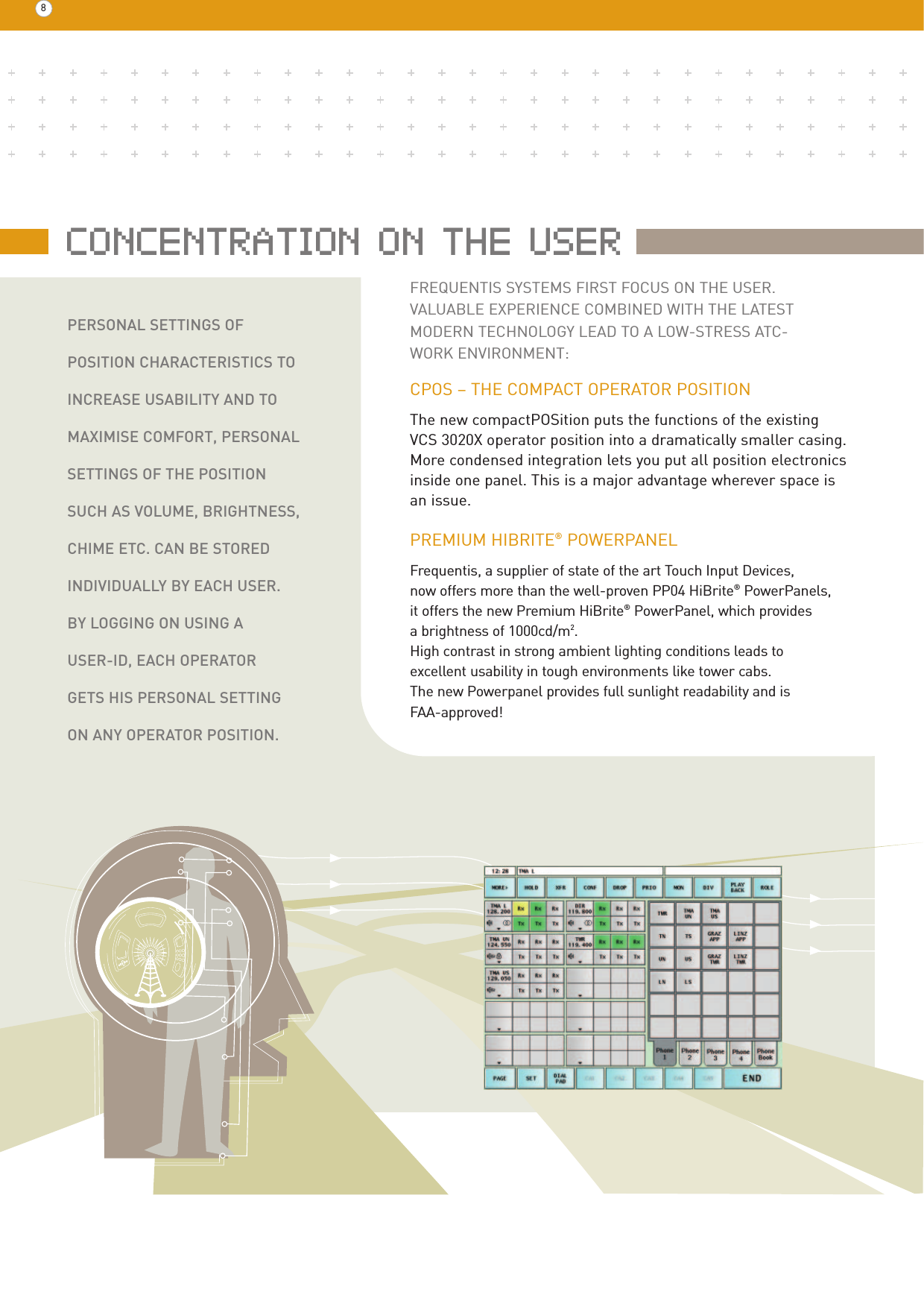 8PERSONAL SETTINGS OF POSITION CHARACTERISTICS TOINCREASE USABILITY AND TO MAXIMISE COMFORT, PERSONALSETTINGS OF THE POSITIONSUCH AS VOLUME, BRIGHTNESS,CHIME ETC. CAN BE STOREDINDIVIDUALLY BY EACH USER. BY LOGGING ON USING A USER-ID, EACH OPERATOR GETS HIS PERSONAL SETTINGON ANY OPERATOR POSITION.CPOS – THE COMPACT OPERATOR POSITIONThe new compactPOSition puts the functions of the existing VCS 3020X operator position into a dramatically smaller casing.More condensed integration lets you put all position electronicsinside one panel. This is a major advantage wherever space is an issue. PREMIUM HIBRITE®POWERPANELFrequentis, a supplier of state of the art Touch Input Devices, now offers more than the well-proven PP04 HiBrite®PowerPanels, it offers the new Premium HiBrite®PowerPanel, which provides a brightness of 1000cd/m2. High contrast in strong ambient lighting conditions leads to excellent usability in tough environments like tower cabs.The new Powerpanel provides full sunlight readability and is FAA-approved!FREQUENTIS SYSTEMS FIRST FOCUS ON THE USER. VALUABLE EXPERIENCE COMBINED WITH THE LATEST  MODERN TECHNOLOGY LEAD TO A LOW-STRESS ATC-WORK ENVIRONMENT:CONCENTRATION ON THE USER