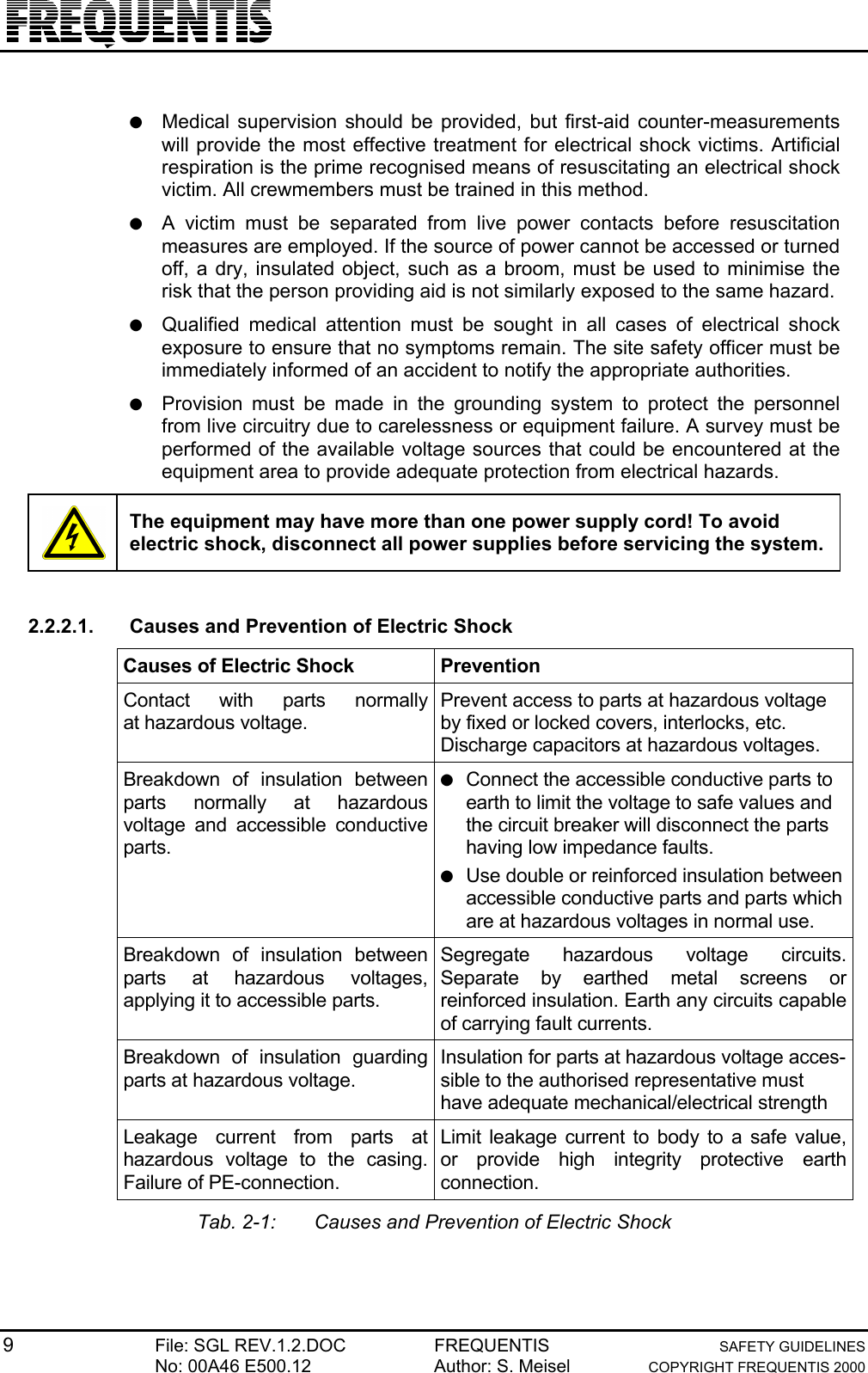 9File: SGL REV.1.2.DOC FREQUENTIS SAFETY GUIDELINESNo: 00A46 E500.12 Author: S. Meisel COPYRIGHT FREQUENTIS 2000● Medical supervision should be provided, but first-aid counter-measurementswill provide the most effective treatment for electrical shock victims. Artificialrespiration is the prime recognised means of resuscitating an electrical shockvictim. All crewmembers must be trained in this method.● A victim must be separated from live power contacts before resuscitationmeasures are employed. If the source of power cannot be accessed or turnedoff, a dry, insulated object, such as a broom, must be used to minimise therisk that the person providing aid is not similarly exposed to the same hazard.● Qualified medical attention must be sought in all cases of electrical shockexposure to ensure that no symptoms remain. The site safety officer must beimmediately informed of an accident to notify the appropriate authorities.● Provision must be made in the grounding system to protect the personnelfrom live circuitry due to carelessness or equipment failure. A survey must beperformed of the available voltage sources that could be encountered at theequipment area to provide adequate protection from electrical hazards.The equipment may have more than one power supply cord! To avoidelectric shock, disconnect all power supplies before servicing the system.2.2.2.1.  Causes and Prevention of Electric ShockCauses of Electric Shock PreventionContact with parts normallyat hazardous voltage.Prevent access to parts at hazardous voltageby fixed or locked covers, interlocks, etc.Discharge capacitors at hazardous voltages.Breakdown of insulation betweenparts normally at hazardousvoltage and accessible conductiveparts.● Connect the accessible conductive parts toearth to limit the voltage to safe values andthe circuit breaker will disconnect the partshaving low impedance faults.● Use double or reinforced insulation betweenaccessible conductive parts and parts whichare at hazardous voltages in normal use.Breakdown of insulation betweenparts at hazardous voltages,applying it to accessible parts.Segregate hazardous voltage circuits.Separate by earthed metal screens orreinforced insulation. Earth any circuits capableof carrying fault currents.Breakdown of insulation guardingparts at hazardous voltage.Insulation for parts at hazardous voltage acces-sible to the authorised representative musthave adequate mechanical/electrical strengthLeakage current from parts athazardous voltage to the casing.Failure of PE-connection.Limit leakage current to body to a safe value,or provide high integrity protective earthconnection.Tab. 2-1: Causes and Prevention of Electric Shock