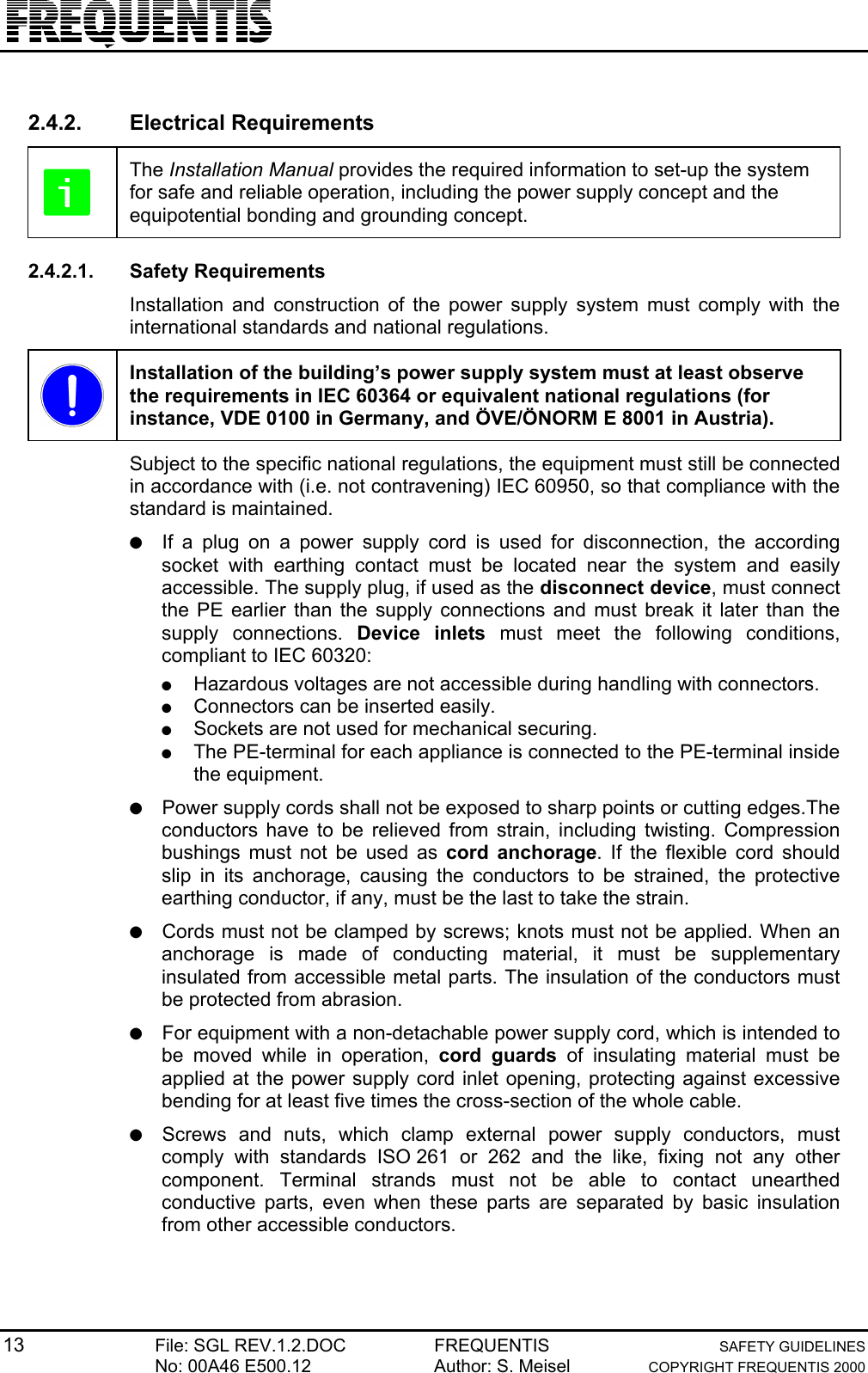 13 File: SGL REV.1.2.DOC FREQUENTIS SAFETY GUIDELINESNo: 00A46 E500.12 Author: S. Meisel COPYRIGHT FREQUENTIS 20002.4.2. Electrical RequirementsThe Installation Manual provides the required information to set-up the systemfor safe and reliable operation, including the power supply concept and theequipotential bonding and grounding concept.2.4.2.1. Safety RequirementsInstallation and construction of the power supply system must comply with theinternational standards and national regulations.Installation of the building’s power supply system must at least observethe requirements in IEC 60364 or equivalent national regulations (forinstance, VDE 0100 in Germany, and ÖVE/ÖNORM E 8001 in Austria).Subject to the specific national regulations, the equipment must still be connectedin accordance with (i.e. not contravening) IEC 60950, so that compliance with thestandard is maintained.● If a plug on a power supply cord is used for disconnection, the accordingsocket with earthing contact must be located near the system and easilyaccessible. The supply plug, if used as the disconnect device, must connectthe PE earlier than the supply connections and must break it later than thesupply connections. Device inlets must meet the following conditions,compliant to IEC 60320:● Hazardous voltages are not accessible during handling with connectors.● Connectors can be inserted easily.● Sockets are not used for mechanical securing.● The PE-terminal for each appliance is connected to the PE-terminal insidethe equipment.● Power supply cords shall not be exposed to sharp points or cutting edges.Theconductors have to be relieved from strain, including twisting. Compressionbushings must not be used as cord anchorage. If the flexible cord shouldslip in its anchorage, causing the conductors to be strained, the protectiveearthing conductor, if any, must be the last to take the strain.● Cords must not be clamped by screws; knots must not be applied. When ananchorage is made of conducting material, it must be supplementaryinsulated from accessible metal parts. The insulation of the conductors mustbe protected from abrasion.● For equipment with a non-detachable power supply cord, which is intended tobe moved while in operation, cord guards of insulating material must beapplied at the power supply cord inlet opening, protecting against excessivebending for at least five times the cross-section of the whole cable.● Screws and nuts, which clamp external power supply conductors, mustcomply with standards ISO 261 or 262 and the like, fixing not any othercomponent. Terminal strands must not be able to contact unearthedconductive parts, even when these parts are separated by basic insulationfrom other accessible conductors.