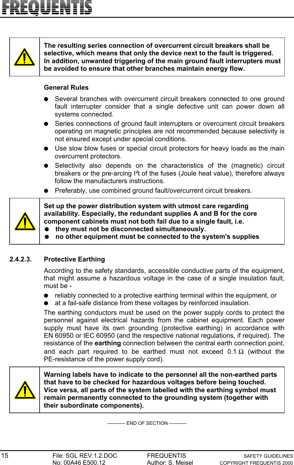 15 File: SGL REV.1.2.DOC FREQUENTIS SAFETY GUIDELINESNo: 00A46 E500.12 Author: S. Meisel COPYRIGHT FREQUENTIS 2000The resulting series connection of overcurrent circuit breakers shall beselective, which means that only the device next to the fault is triggered.In addition, unwanted triggering of the main ground fault interrupters mustbe avoided to ensure that other branches maintain energy flow.General Rules● Several branches with overcurrent circuit breakers connected to one groundfault interrupter consider that a single defective unit can power down allsystems connected.● Series connections of ground fault interrupters or overcurrent circuit breakersoperating on magnetic principles are not recommended because selectivity isnot ensured except under special conditions.● Use slow blow fuses or special circuit protectors for heavy loads as the mainovercurrent protectors.● Selectivity also depends on the characteristics of the (magnetic) circuitbreakers or the pre-arcing I²t of the fuses (Joule heat value), therefore alwaysfollow the manufacturers instructions.● Preferably, use combined ground fault/overcurrent circuit breakers.Set up the power distribution system with utmost care regardingavailability. Especially, the redundant supplies A and B for the corecomponent cabinets must not both fail due to a single fault, i.e.● they must not be disconnected simultaneously.● no other equipment must be connected to the system&apos;s supplies2.4.2.3. Protective EarthingAccording to the safety standards, accessible conductive parts of the equipment,that might assume a hazardous voltage in the case of a single insulation fault,must be -● reliably connected to a protective earthing terminal within the equipment, or● at a fail-safe distance from these voltages by reinforced insulation.The earthing conductors must be used on the power supply cords to protect thepersonnel against electrical hazards from the cabinet equipment. Each powersupply must have its own grounding (protective earthing) in accordance withEN 60950 or IEC 60950 (and the respective national regulations, if required). Theresistance of the earthing connection between the central earth connection point,and each part required to be earthed must not exceed 0.1 Ω (without thePE-resistance of the power supply cord).Warning labels have to indicate to the personnel all the non-earthed partsthat have to be checked for hazardous voltages before being touched.Vice versa, all parts of the system labelled with the earthing symbol mustremain permanently connected to the grounding system (together withtheir subordinate components).----------- END OF SECTION -----------