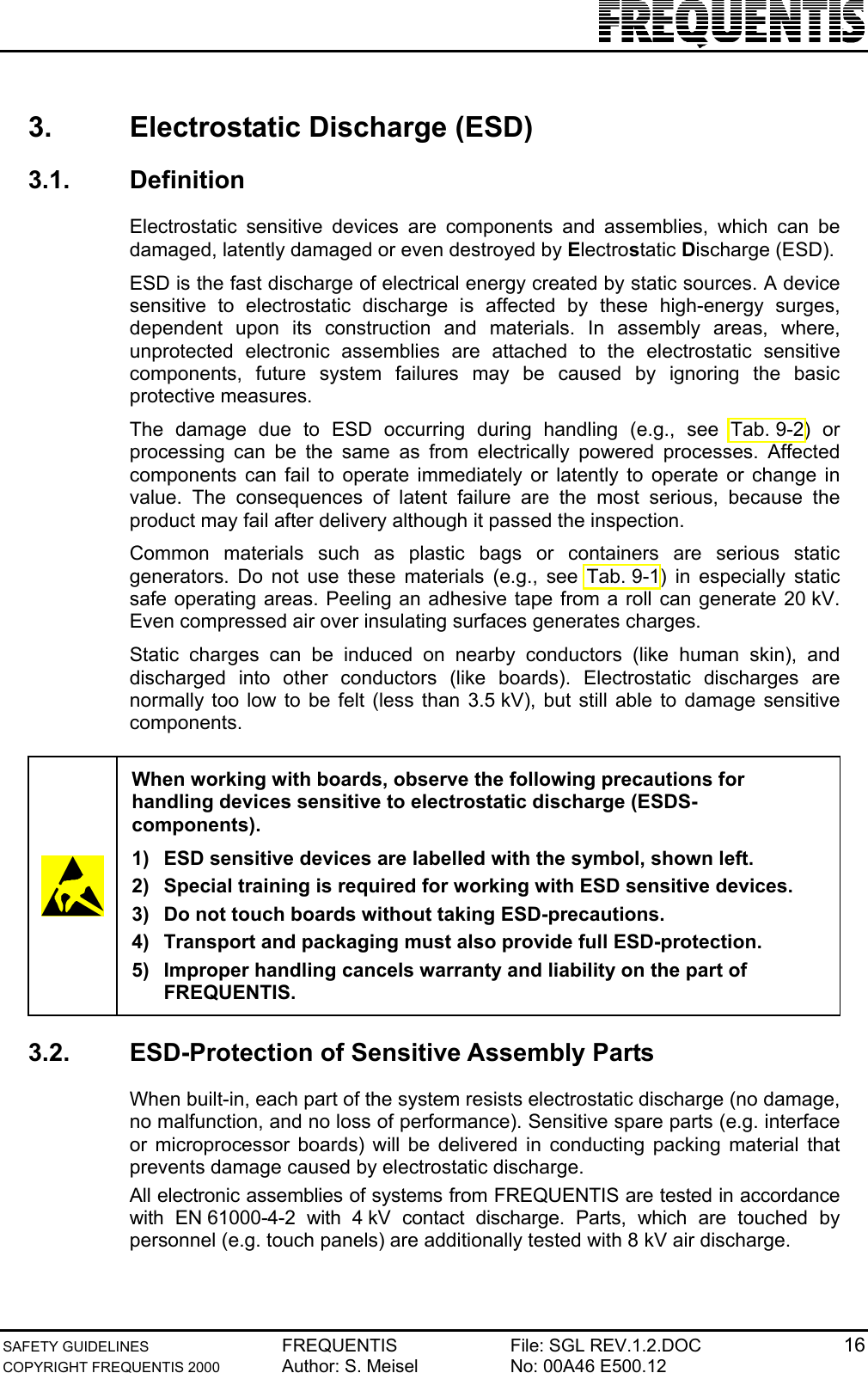 SAFETY GUIDELINES FREQUENTIS File: SGL REV.1.2.DOC 16COPYRIGHT FREQUENTIS 2000 Author: S. Meisel No: 00A46 E500.123.  Electrostatic Discharge (ESD)3.1. DefinitionElectrostatic sensitive devices are components and assemblies, which can bedamaged, latently damaged or even destroyed by Electrostatic Discharge (ESD).ESD is the fast discharge of electrical energy created by static sources. A devicesensitive to electrostatic discharge is affected by these high-energy surges,dependent upon its construction and materials. In assembly areas, where,unprotected electronic assemblies are attached to the electrostatic sensitivecomponents, future system failures may be caused by ignoring the basicprotective measures.The damage due to ESD occurring during handling (e.g., see Tab. 9-2) orprocessing can be the same as from electrically powered processes. Affectedcomponents can fail to operate immediately or latently to operate or change invalue. The consequences of latent failure are the most serious, because theproduct may fail after delivery although it passed the inspection.Common materials such as plastic bags or containers are serious staticgenerators. Do not use these materials (e.g., see Tab. 9-1) in especially staticsafe operating areas. Peeling an adhesive tape from a roll can generate 20 kV.Even compressed air over insulating surfaces generates charges.Static charges can be induced on nearby conductors (like human skin), anddischarged into other conductors (like boards). Electrostatic discharges arenormally too low to be felt (less than 3.5 kV), but still able to damage sensitivecomponents.When working with boards, observe the following precautions forhandling devices sensitive to electrostatic discharge (ESDS-components).1)  ESD sensitive devices are labelled with the symbol, shown left.2)  Special training is required for working with ESD sensitive devices.3)  Do not touch boards without taking ESD-precautions.4)  Transport and packaging must also provide full ESD-protection.5)  Improper handling cancels warranty and liability on the part ofFREQUENTIS.3.2.  ESD-Protection of Sensitive Assembly PartsWhen built-in, each part of the system resists electrostatic discharge (no damage,no malfunction, and no loss of performance). Sensitive spare parts (e.g. interfaceor microprocessor boards) will be delivered in conducting packing material thatprevents damage caused by electrostatic discharge.All electronic assemblies of systems from FREQUENTIS are tested in accordancewith EN 61000-4-2 with 4 kV contact discharge. Parts, which are touched bypersonnel (e.g. touch panels) are additionally tested with 8 kV air discharge.