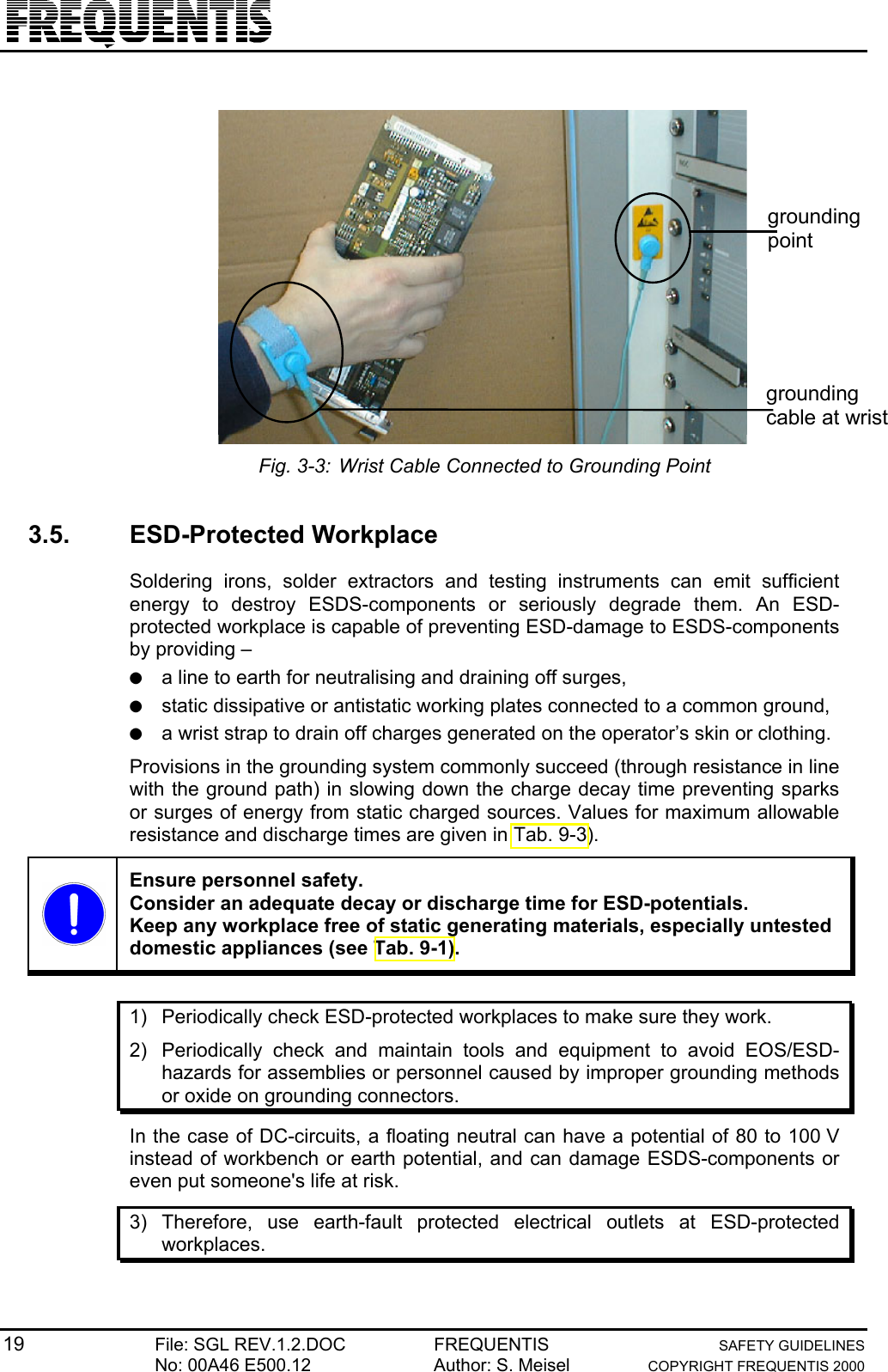 19 File: SGL REV.1.2.DOC FREQUENTIS SAFETY GUIDELINESNo: 00A46 E500.12 Author: S. Meisel COPYRIGHT FREQUENTIS 2000groundingcable at wristgroundingpointFig. 3-3: Wrist Cable Connected to Grounding Point3.5. ESD-Protected WorkplaceSoldering irons, solder extractors and testing instruments can emit sufficientenergy to destroy ESDS-components or seriously degrade them. An ESD-protected workplace is capable of preventing ESD-damage to ESDS-componentsby providing –● a line to earth for neutralising and draining off surges,● static dissipative or antistatic working plates connected to a common ground,● a wrist strap to drain off charges generated on the operator’s skin or clothing.Provisions in the grounding system commonly succeed (through resistance in linewith the ground path) in slowing down the charge decay time preventing sparksor surges of energy from static charged sources. Values for maximum allowableresistance and discharge times are given in Tab. 9-3).Ensure personnel safety.Consider an adequate decay or discharge time for ESD-potentials.Keep any workplace free of static generating materials, especially untesteddomestic appliances (see Tab. 9-1).1)  Periodically check ESD-protected workplaces to make sure they work.2)  Periodically check and maintain tools and equipment to avoid EOS/ESD-hazards for assemblies or personnel caused by improper grounding methodsor oxide on grounding connectors.In the case of DC-circuits, a floating neutral can have a potential of 80 to 100 Vinstead of workbench or earth potential, and can damage ESDS-components oreven put someone&apos;s life at risk.3) Therefore, use earth-fault protected electrical outlets at ESD-protectedworkplaces.