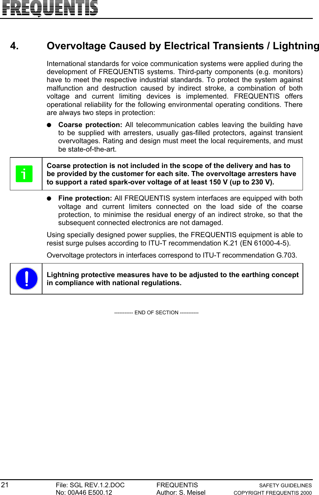 21 File: SGL REV.1.2.DOC FREQUENTIS SAFETY GUIDELINESNo: 00A46 E500.12 Author: S. Meisel COPYRIGHT FREQUENTIS 20004.  Overvoltage Caused by Electrical Transients / LightningInternational standards for voice communication systems were applied during thedevelopment of FREQUENTIS systems. Third-party components (e.g. monitors)have to meet the respective industrial standards. To protect the system againstmalfunction and destruction caused by indirect stroke, a combination of bothvoltage and current limiting devices is implemented. FREQUENTIS offersoperational reliability for the following environmental operating conditions. Thereare always two steps in protection:● Coarse protection: All telecommunication cables leaving the building haveto be supplied with arresters, usually gas-filled protectors, against transientovervoltages. Rating and design must meet the local requirements, and mustbe state-of-the-art.Coarse protection is not included in the scope of the delivery and has tobe provided by the customer for each site. The overvoltage arresters haveto support a rated spark-over voltage of at least 150 V (up to 230 V).● Fine protection: All FREQUENTIS system interfaces are equipped with bothvoltage and current limiters connected on the load side of the coarseprotection, to minimise the residual energy of an indirect stroke, so that thesubsequent connected electronics are not damaged.Using specially designed power supplies, the FREQUENTIS equipment is able toresist surge pulses according to ITU-T recommendation K.21 (EN 61000-4-5).Overvoltage protectors in interfaces correspond to ITU-T recommendation G.703.Lightning protective measures have to be adjusted to the earthing conceptin compliance with national regulations.----------- END OF SECTION -----------