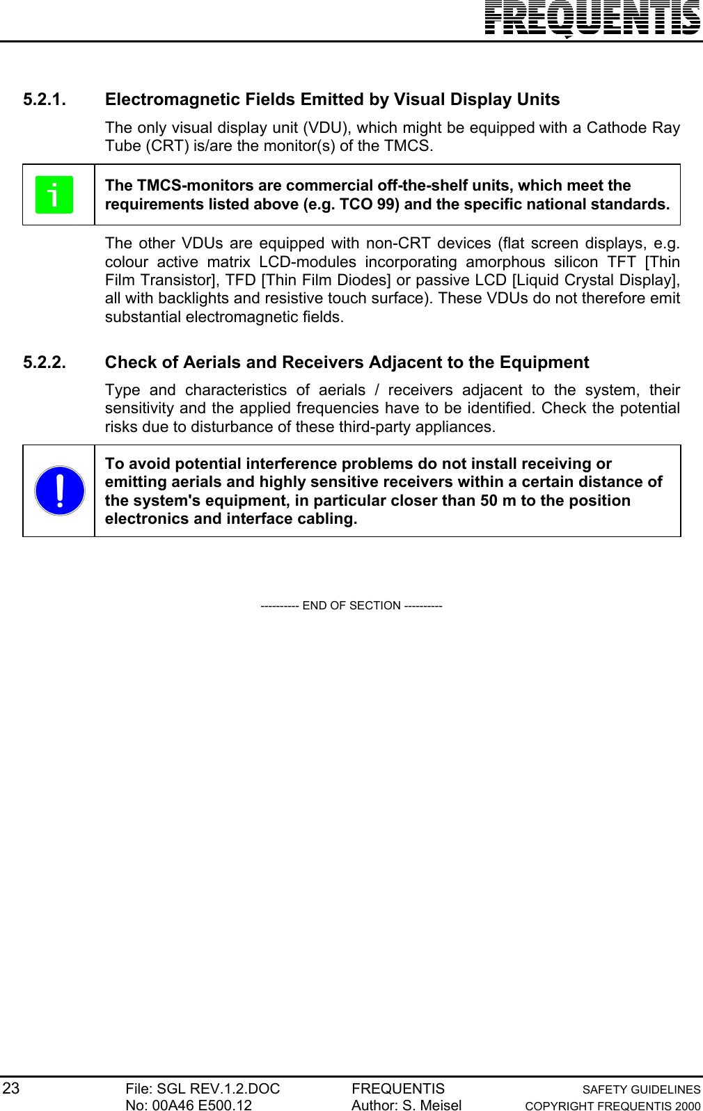 23 File: SGL REV.1.2.DOC FREQUENTIS SAFETY GUIDELINESNo: 00A46 E500.12 Author: S. Meisel COPYRIGHT FREQUENTIS 20005.2.1.  Electromagnetic Fields Emitted by Visual Display UnitsThe only visual display unit (VDU), which might be equipped with a Cathode RayTube (CRT) is/are the monitor(s) of the TMCS.The TMCS-monitors are commercial off-the-shelf units, which meet therequirements listed above (e.g. TCO 99) and the specific national standards.The other VDUs are equipped with non-CRT devices (flat screen displays, e.g.colour active matrix LCD-modules incorporating amorphous silicon TFT [ThinFilm Transistor], TFD [Thin Film Diodes] or passive LCD [Liquid Crystal Display],all with backlights and resistive touch surface). These VDUs do not therefore emitsubstantial electromagnetic fields.5.2.2.  Check of Aerials and Receivers Adjacent to the EquipmentType and characteristics of aerials / receivers adjacent to the system, theirsensitivity and the applied frequencies have to be identified. Check the potentialrisks due to disturbance of these third-party appliances.To avoid potential interference problems do not install receiving oremitting aerials and highly sensitive receivers within a certain distance ofthe system&apos;s equipment, in particular closer than 50 m to the positionelectronics and interface cabling.---------- END OF SECTION ----------